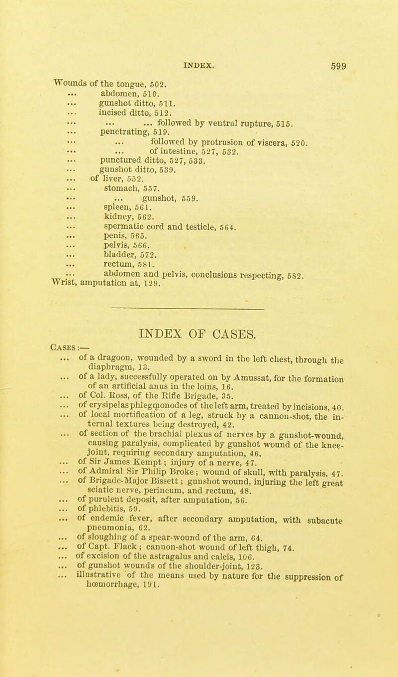 Wounds of the tongue, 502. abdomen, 510. gunshot ditto, 511. incised ditto, 512. ... followed by ventral rupture, 515. penetrating, 519. followed by protrusion of viscera, 520. of intestine, 527, 532. punctured ditto, 527, 533. gunshot ditto, 539. of liver, 552. stomach, 557. gunshot, 559. spleen, 5fil. kidney, 562. spermatic cord and testicle, 564. penis, 565. pelvis, 566. bladder, 572. rectum, 581. abdomen and pelvis, conclusions respecting, 582. Wrist, amputation at, 129. INDEX OF CASES. Cases :— ... of a dragoon, wounded by a sword in the left chest, through the diaphragm, 13. ... of a lady, successfully operated on by Amussat, for the formation of an artificial anus in the loins, 16. ... of Col. Boss, of the Eifle Brigade, 35. ... of erysipelas phlegmonodes of theleft arm, treated by incisions, 40. ... of local mortification of a leg, struck by a cannon-shot, the in- ternal textures being destroyed, 42. ... of section of the brachial plexus of nerves by a gunshot-wound, causing paralysis, complicated by gunshot wound of the knee- joint, requiring secondary amputation, 46. ... of Sir James Kempt; injury of a nerve, 47. ... of Admiral Sir Philip Broke; wound of skull, with paralysis, 47. ... of Brigade-Major Bissett; gunshot wound, injuring the left great sciatic nerve, perineum, and rectum, 48. ... of purulent deposit, after amputation, 5C. ... of phlebitis, 59. ... of endemic fever, after secondary amputation, with subacute pneumonia, 62. ... of sloughing of a spear-wound of the arm, 64. ... of Capt. Flack ; cannon-shot wound of left thigh, 74. ... of excision of the astragalus and calcis, 106. ... of gunshot wounds of the shoulder-joint, 123. ... illustrative of the means used by nature for the suppression of hoemorrhage, 191.