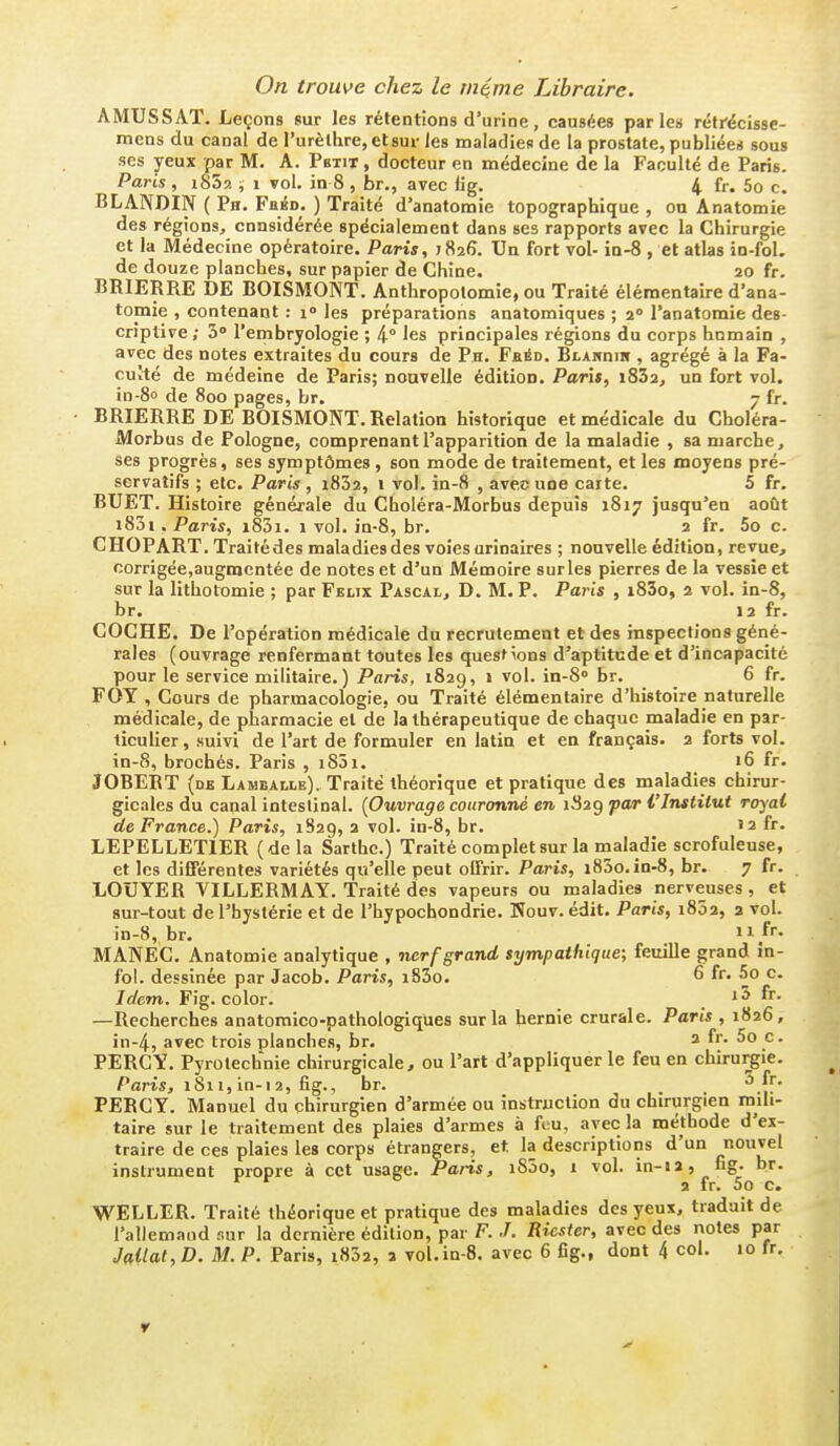 On trouve chez le rnéme Libraire. AMUSSAT. Leçons sur les rétentions d'urine , causées par les rétrécisse- mens du canal de rurèlhre,el8ui- les maladies de la prostate, publiées sous SCS yeux par M. A. Petit , docteur en médecine de la Faculté de Paris. Paris , i852 , i vol. in 8 , br., avec tig. 4 fr. 5o c. BLANDIN ( Ph. Fbéd. ) Traité d'anatomie topographique , ou Anatomie des régions, cnnsidérée spécialement dans ses rapports avec la Chirurgie et la Médecine opératoire. Paris, jSafi. Un fort vol- ia-8 , et atlas in-fol. de douze planches, sur papier de Chine. 20 fr. BRIERRE DE BOISMONT. Anthropotomie, ou Traité élémentaire d'ana- tomie , contenant : 1° les préparations anatomiques ; 2° l'anatomie des- criptive ; ù l'erribryologie ; 4° les principales régions du corps hnmain , avec des notes extraites du cours de Ph, Feéd. BtAHnm , agrégé à la Fa- culté de médeine de Paris; nouvelle édition. Paris, 18Z2, un fort vol. in-80 de 800 pages, br. 7 fr. BRIERRE DE BOISMONT. Relation historique et médicale du Choléra- Morbus de Pologne, comprenant l'apparition de la maladie , sa marche, ses progrès, ses symptômes , son mode de traitement, et les moyens pré- servatifs ; etc. Paris , i832, 1 vol. in-8 , avec une carte. 5 fr. BUET. Histoire générale du Choléra-Morbus depuis 1817 jusqu'en août i83i, Paris, i83i. 1 vol. in-8, br. 2 fr. 5o c. CHOPART. Traitédes maladies des voies urinaires ; nouvelle édition, revue, corrigée,augmentée de notes et d'un Mémoire surles pierres de la vessie et sur la lithotomie ; par Félix Pascal, D. M. P. Paris , i83o, 2 vol. in-8, br, 12 fr. COCHE. De l'opération médicale du recrutement et des inspections géné- rales (ouvrage renfermant toutes les questions d'aptitude et d'incapacité pour le service militaire.) Paris, 1829, i vol. in-8» br. 6 fr. FOY , Cours de pharmacologie, ou Traité élémentaire d'histoire naturelle médicale, de pharmacie et de la thérapeutique de chaque maladie en par- ticulier , suivi de l'art de formuler en latin et en français. 2 forts vol. in-8, brochés. Paris , i85i. 16 fr. JOBERT (de Lamballe). Traité théorique et pratique des maladies chirur- gicales du canal intestinal. (Ouvrage couronné en 1S29 par l'Institut royal de France.) Paris, 1829, a vol. in-8, br. '2 fr. LEPELLETIER (delà Sarthc.) Traité complet sur la maladie scrofuleuse, et les différentes variétés qu'elle peut oifrir. Paris, i85o. in-8, br. 7 fr. LOUYER VILLERMAY. Traité des vapeurs ou maladies nerveuses, et sur-tout de l'hystérie et de l'hypochondrie. Nouv. édit, Paris, 1802, 2 vol. in-8, br, 11 /r. MANEC, Anatomie analytique , nerf grand sympathique; feuille grand in- fol. dessinée par Jacob. Paris, i83o. 6 fr. .5o c. Idem. Fig. color. i5 fr. —Recherches anatomico-pathologiques sur la hernie crurale. Paris , 1826, in-4, avec trois planches, br, 2 fr. 5o c. PERCY. Pyrotechnie chirurgicale, ou l'art d'appliquer le feu en chirurgie. Paris, 1811, in-i 2, fig., br. ^ jf- PERCY. Manuel du chirurgien d'armée ou instruction du chirurgien mili- taire sur le traitement des plaies d'armes à feu, avec la méthode d'ex- traire de ces plaies les corps étrangers, et la descriptions d'un nouvel instrument propre à cet usage. Paris, iS5o, 1 vol. in-12, ug- br. 9 fr. 5o c. WELLER. Traité théorique et pratique des maladies des yeux, traduit de l'allemand sur la dernière édition, par F.Riester, avec des notes par Jaitat,D. M. P. Paris, i832, a vol.in-S. avec 6 fig., dont 4 col. 10 fr.