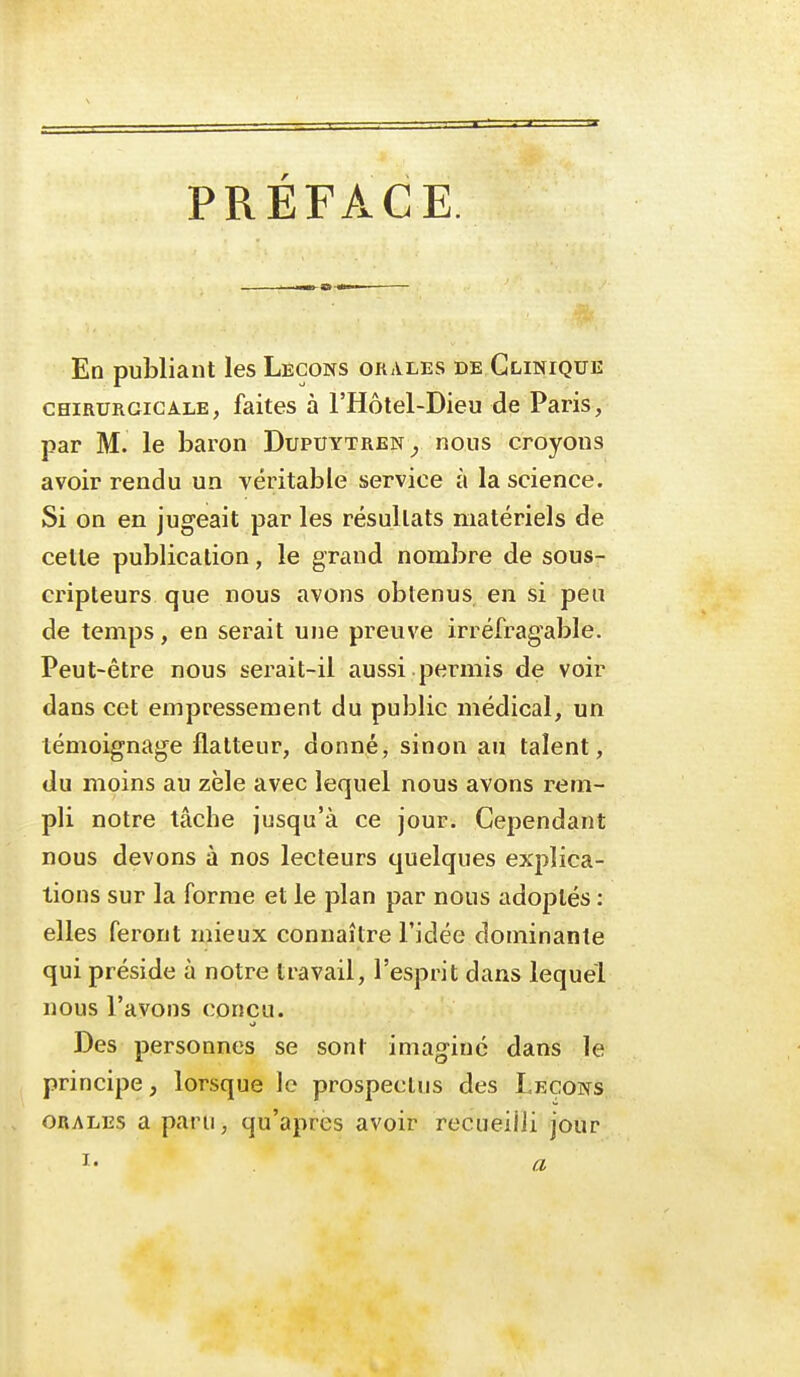 PREFACE. En publiant les Leçons orales de Clinique CHIRURGICALE, faites à l'Hôtel-Dieu de Paris, par M. le baron Dupuytren^, nous croyons avoir rendu un véritable service à la science. Si on en jugeait par les résultats matériels de cette publication, le grand nombre de sous- cripteurs que nous avons obtenus en si peu de temps, en serait une preuve irréfragable. Peut-être nous serait-il aussi.permis de voir dans cet empressement du public médical, un témoignage flatteur, donné, sinon au talent, du moins au zèle avec lequel nous avons rem- pli notre tâche jusqu'à ce jour. Cependant nous devons à nos lecteurs quelques explica- tions sur la forme et le plan par nous adoptés : elles feront mieux connaître l'idée dominante qui préside à notre travail, l'esprit dans lequel nous l'avons conçu. Des personnes se sont imaginé dans le principe, lorsque le prospectus des Leçons ORALES a paru, qu'après avoir recueiiJi jour