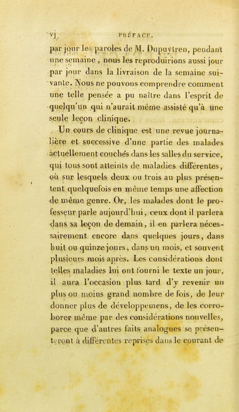 'Vj^ PKÉFACf;. par jour lesiparoles cle M. Dupuytreo, pendant une semaine , nous Jes reproduirions aussi jour par jour dans la livraison de la semaine sui- vante. Nous ne pouvons comprendre comment une telle pensée a pu naître dans l'esprit de quelqu'un qui n'aurait même assisté qu'à une seule leçoo clinique- . , Un cours de clinique est une revue journa- lièrp et successive d'une partie des malades actuellement eoucbe's dans les salles du service, qmi tous sont atteints de maladies di£férentes, OÙ sur lesquels deux ou trois au plus présen- tent quelquefois en même temps une alFection de même genre. Or, les malades dont le pro- fesseur parle aujourd'hui, ceux dont il parlera dans sa leçon de demain, il «n parlera néces- sairement encore dans quelques jours, dans huit ou quinze jours, dans un mois, et souvent plusieurs mois après. Les considérations dont pelles maladies lui ont iourni le texte un jour, il aura l'occasion plus tard d'j revenir un plus ou moins grand nombre de fois, de leur donner plus de développemens, de les corro- borer même par des considérations nouvelles, pa?çe que d'autres faits analogues se présen- teront à différentes reprises dans le courant tle