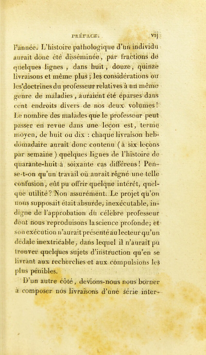 rilÉFAClî. Vlj ï Pànnée. L'histoire pathologique d'Un individu aurait donc été disséminée , par fractions àé quelques lignes , dans huit > douze, qUinZë livraisons et même plus }les considérations ou les'doctrines du professeur relatives à firi mêmo' genre de maladies , auraient été éparses dans cent endroits divers de nos deux volumes!' lie nombre des malades que le professeur peut passer en revue dans une leçon est, ternie moyen, de huit ou dix : chaque livraison lieb- diomadaire aurait donc contemi (à isix leçons par semaine ) quélques lignes de l'histoire de quarante-huit à soixante cas différeus ! Peri- se-t-on qu'un travail où aurait régné une telle confusion, eût pu offrir quelque intérêt^ quel- que utilité ? Non assurément. Le projet qii'on nous supposait était absurde, inexécutable, in- digne de l'approbation dti célèbre professeur dont nious reproduisons la science profonde; et son exécution n'auraitpréserttéaulecteurqu'un dédale inextricable, dans lequel il n'aurait pu trouver quelques sujets d'instruction qu'en se livrant aux recherches et aux compulsions les pltis pénibles. D'un autre côté, devions-nous nous borner à composer nos livraisons d'uné iérie inler-