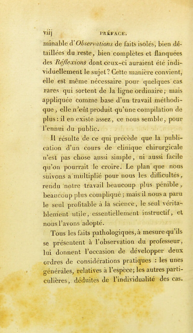Viij PRÉFACE. minable à' Obsetvatioîis de faits isolés, bien dé- taillées du reste, bien complètes et flanquées des Réflexions dont ceux-ci auraient été indi- Tiduellement le sujet? Cette manière convient, elle est même nécessaire pour quelques cas rares qui sortent de la ligne ordinaire; mais appliquée comme base d'un travail méthodi- que , elle n^eùt produit qu'une compilation de plus: il en existe assez, ce nous semble^ pour l'ennui du public. Il résulte de ce qui précède que la publi- cation d'un cours de clinique chirurgicale n'est pas chose aussi simple, ni aussi facile qu'on pourrait le croire. Le plan que nous suivons a multiplié pour nous les difficultés,, rendu notre travail beaucoup plus pénible beaucoup plus comphqué ; mais il nous a paru le seul profitable à la science, le seul vérita- blement utile, essentiellement instructif, et nous l'avons adopté. Tous les faits pathologiques, à mesure qu'ils se présentent à l'observation du professeur, lui donnent l'occasion de développer deux ordres de considérations pratiques : les unes générales, relatives à l'espèce; les autres parti- culières, déduites de l'individualité des cas.