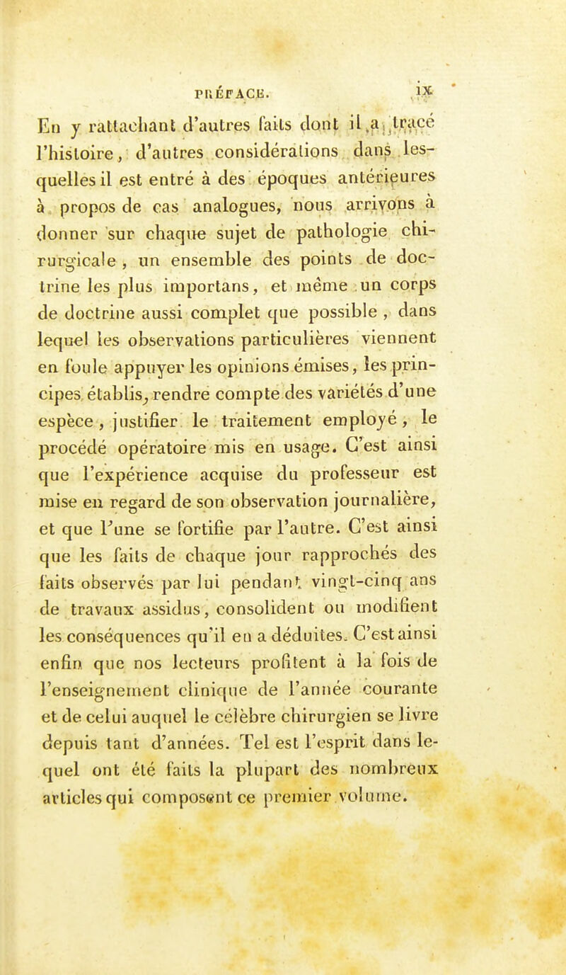 PUÉFAClï. ,1.^ En y ratlacliaat d'autres faits dont il^^jlracé l'histoire, d'autres considérations dans les- quelles il est entré à des époques antérieures à., propos de cas analogues, nous arrivons à donner sur chaque sujet de pathologie chi- rurgicale , un ensemble des points de doc- trine les plus importans, et inême un corps de doctrine aussi complet que possible , dans lequel les observations particulières viennent eu foule appuyer les opinions émises, les prin- cipes! établis^ rendre compte des variétés d'une espèce, justifier le traitement employé, le procédé opératoire mis en usagée. C'est ainsi que l'expérience acquise du professeur est mise eu regard de son observation journalière, et que Tune se fortifie par l'autre. C'est ainsi que les faits de chaque jour rapprochés des faits observés par lui pendan»: vingt-cinq ans de travaux assidus, consolident ou modifient les conséquences qu'il en a déduites. C'est ainsi enfin que nos lecteurs profitent à la fois de l'enseignement clinique de l'année courante et de celui auquel le célèbre chirurgien se livre depuis tant d'années. Tel est l'esprit dans le- quel ont été faits la plupart des nombreux articles qui composant ce premier volume.