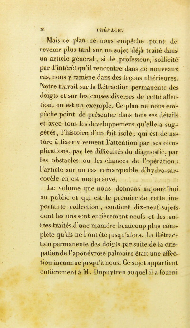 X Pli ÉF A CE . Mais ce plan ne nous empêche point de revenir plus tard sur un sujet déjà traité dans «n article général, si le professeur, sollicité par l'intérêt qu'il rencontre dans de nouveaux cas, nous y ramène dans des leçons ultérieures. Notre travail sur la Rétraction permanente des doigts et sur les causes diverses de cette affec- tion, en est un exemple. Ce plan ne nous em- pêche point de présenter dans tous ses détails et avec tous les développemens qu'elle a sug- gérés, l'histoire d'un fait isolé, qui est de na- ture à fixer vivement l'attention par ses com- plications, par les difficultés du diagnoslic^, par les obstacles ou les chances de l'opération : l'article sur un cas remarquable d'hjdro-sar- cocèle en est une preuve. Le volume que nous donnons aujourd'hui au public et qqi est le premier de cette im- portante collection , contient dix-neuf sujets dont les uns sont entièrement neufs et les aur 1res traités d'une manière beaucoup plus com-^ plète qu'ils ne l'ont été jusqu'alors. La Rétrac- tion permanente des doigts par suite de la cris- pation de l'aponévrose palmaire était une affec- tion inconnue jusqu'à nous. Ce sujet appartient entièrement à M. Dupuytren auquel il a fourni