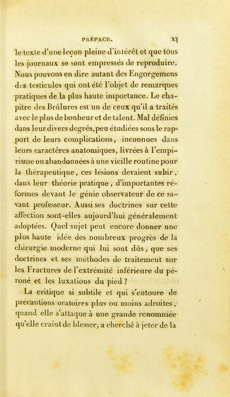 PRÉFACE. X) le texle d'une leçon pleine d'inlérêt el que tous les journaux se sont empressés de reproduire*. Nous pouvons en dire autant des Eng-ctgemens dt-s testicules qui ont été l'objet de remarques -pratiques de la plus haute importance. Le cha- pitre des Brûlures est un de ceux qu'il a traités avecle plus de bonheur et détalent. Mal définies dans leur divers degrés,peu étudiées sous le rap- port de leurs complications, inconnues dans leurs caractères anatomiques, livrées à l'empi- risme ou abandonnées à une vieille routine pour la thérapeutique, ces lésions devaient subir, dans leur théorie pratique , d'importantes ré- formes devant le génie observateur de ce sa- vant professeur. Aussi ses doctrines sur cette affection sont-elles aujourd'hui généralement adoptées. Quef sujet peut encore donner une plus haute idée des nombreux progrès de la chirurgie moderne qui lui sont dûs, que ses doctrines et ses méthodes de traitement sur les Fractures de l'extrémité inférieure du pé- roné et les luxations du pied ? La critique si subtile et qui s'entoure de précautions oratoires phis ou moins adroites, quand elle s'attaque à une grande renomniée' qu'elle craint de blesser, a cherché à jeter de la