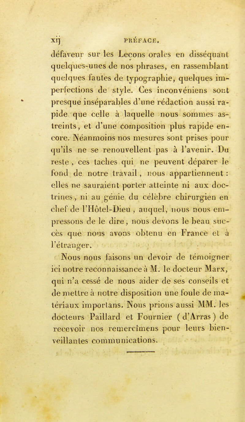 défaveur sur les Leçons orales en disséquant quelques-unes de nos phrases, en rassemblant quelques fautes de typographie, quelques im- perfections de style. Ces inconvéniens sont presque inséparables d'une rédaction aussi ra- pide que celle à laquelle nous sommes as- treints, et d'une composition plus rapide en- core. Néanmoins nos mesures sont prises pour qu'ils ne se renouvellent pas à l'avenir. Du reste , ces taches qui ne peuvent déparer le fond de notre travail, nous appartiennent : elles ne sauraient porter atteinte ni aux doc- trines, ni au génie du célèbre chirurgien en chef de l'Hôtel-Dieu , auquel, nous nous em- pressons de le dire, nous devons le beau suc- cès que nous avons obtenu en France et à l'étranger. . , Nous nous faisons un devoir de témoigner, ici notre reconnaissance à M. le docteur Marx, qui n'a cessé de nous aider de ses conseils et de mettre à notre disposition une foule de ma- tériaux imporlans. Nous prions aussi MM. les docteurs Paillard et Fournier ( d'Arras ) de recevoir nos remercîmens pour leurs bien- veillantes commu nications.