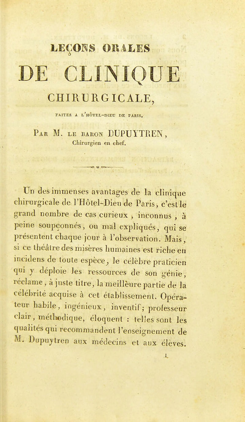 LECOI^S OïlALES 6 DE CLINIQUE CHIRURGICALE, TAITES A l'hÔTEL-DIEC DE TARIS, Par m. le bakon DUPUYTREN , Chirurgien en chef. Un des immenses avantages de la clinique chirurgicale de l'Hôlel-Dieu de Paris, c'est le grand nombre de cas curieux , inconnus , à peine soupçonnés, ou mal expliqués, qui se présentent chaque jour à l'observation. Mais, SI ce théâtre des misères humaines est riche eu incidens de toute espèce^ le célèbre praticien qui y déploie les ressources de son génie, réclame, à juste titre, la meilleure partie de la célébrité acquise à cet établissement. Opéra- teur habile, ingénieux, inventif; professeur clair, métliodique, éloquent : telles sont les qualités qui recommandent l'enseignement de M. Dupujtren aux médecins et aux élèves.