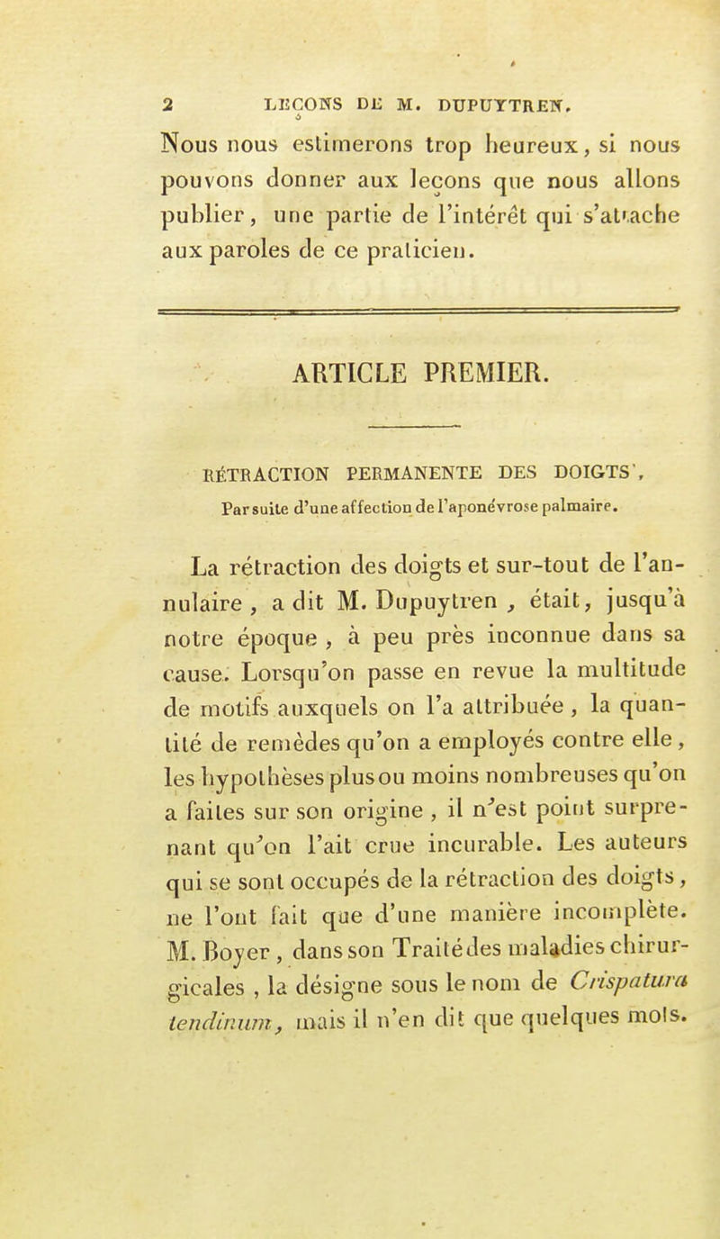 Nous nous estimerons trop heureux, si nous pouvons donner aux leçons que nous allons publier, une partie de l'intérêt qui s'at'ache aux paroles de ce praticien. ARTICLE PREMIER. RÉTRACTION PERMANENTE DES DOIGTS'. Parsuile d'uae affection de l'aponévrose palmaire. La rétraction des doigts et sur-tout de l'an- nulaire , a dit M. Dupuytren , était, jusqu'à notre époque , à peu près inconnue dans sa cause. Lorsqu'on passe en revue la multitude de motifs auxquels on l'a attribuée , la quan- tité de remèdes qu'on a employés contre elle , les hypothèses plus ou moins nombreuses qu'on a faites sur son origine , il n^est point surpre- nant qu^on l'ait crue incurable. Les auteurs qui se sont occupés de la rétraction des doigts, ne l'ont fait que d'une manière incomplète. M. Boyer, dans son Traité des maUdies chirur- gicales , la désigne sous le nom de Crispatum temUmim, mais il n'en dit que quelques mois.