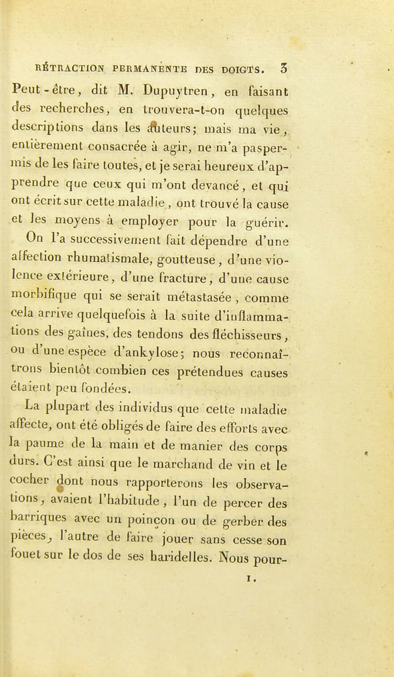 Peut-être, dit M. Dupujtren, en faisant des recherches, en trouvera-t-on quelques descriptions dans les cftiteurs; mais ma vie,, entièrement consacrée à agir, ne m'a pasper- mis de les faire toutes, et je serai heureux d'ap- prendre que ceux qui m'ont devancé, et qui ont écrit sur cette maladie , ont trouvé la cause et les moyens à employer pour la guérir. On l'a successivement fait dépendre d'une affection rhumatismale, goutteuse, d'une vio- lence extérieure, d'une fracture, d'une cause morbifique qui se serait métastasée , comme cela arrive quelquefois à la suite d'inflamma- tions des gaines, des tendons des fléchisseurs, ou d'une espèce d'ankj'lose; nous reconnaî- trons bientôt combien ces prétendues causes étaient peu fondées. La plupart des individus que celte maladie alFecte, ont été obligés de faire des efforts avec la paume de la main et de manier des corps durs. C'est ainsi que le marchand de vin et le cocher dont nous rapporterons les observa- tions, avaient l'habitude, l'un de percer des barriques avec un poinçon ou de gerber des pièces^ l'autre de faire jouer sans cesse son fouet sur le dos de ses haridelles. Nous pour- I.