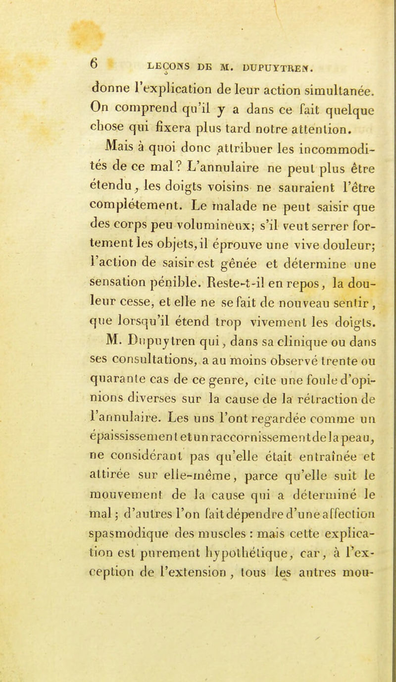 donne l'explication de leur action simultanée. On comprend qu'il y a dans ce fait quelque chose qui fixera plus tard notre attenlion. Mais à quoi donc attribuer les incommodi- tés de ce mal? L'annulaire ne peut plus être étendu^ les doigts voisins ne sauraient l'être complètement. Le malade ne peut saisir que des corps peu volumineux; s'il veut serrer for- tement les objets, il éprouve une vive douleur; l'action de saisir est gênée et détermine une sensation pénible. Reste-t-il en repos, la dou- leur cesse, et elle ne se fait de nouveau sentir, que lorsqu'il étend trop vivement les doigts. M. Dupujtren qui, dans sa clinique ou dans ses consultations, a au moins observé trente ou quarante cas de ce genre, cite une foule d'opi- nions diverses sur la cause de la rétraction de l'annulaire. Les uns l'ont regardée comme un épaississement etunraccornissementdelapeau, ne considérant pas qu'elle était entraînée et attirée sur elle-même, parce qu'elle suit le mouvement de la cause qui a déterminé le mal; d'autres l'on faitdépendre d'une affection spasmodique des muscles : mais cette explica- tion est purement hypothétique, car, à l'ex- ception de l'extension , tous les antres mou-