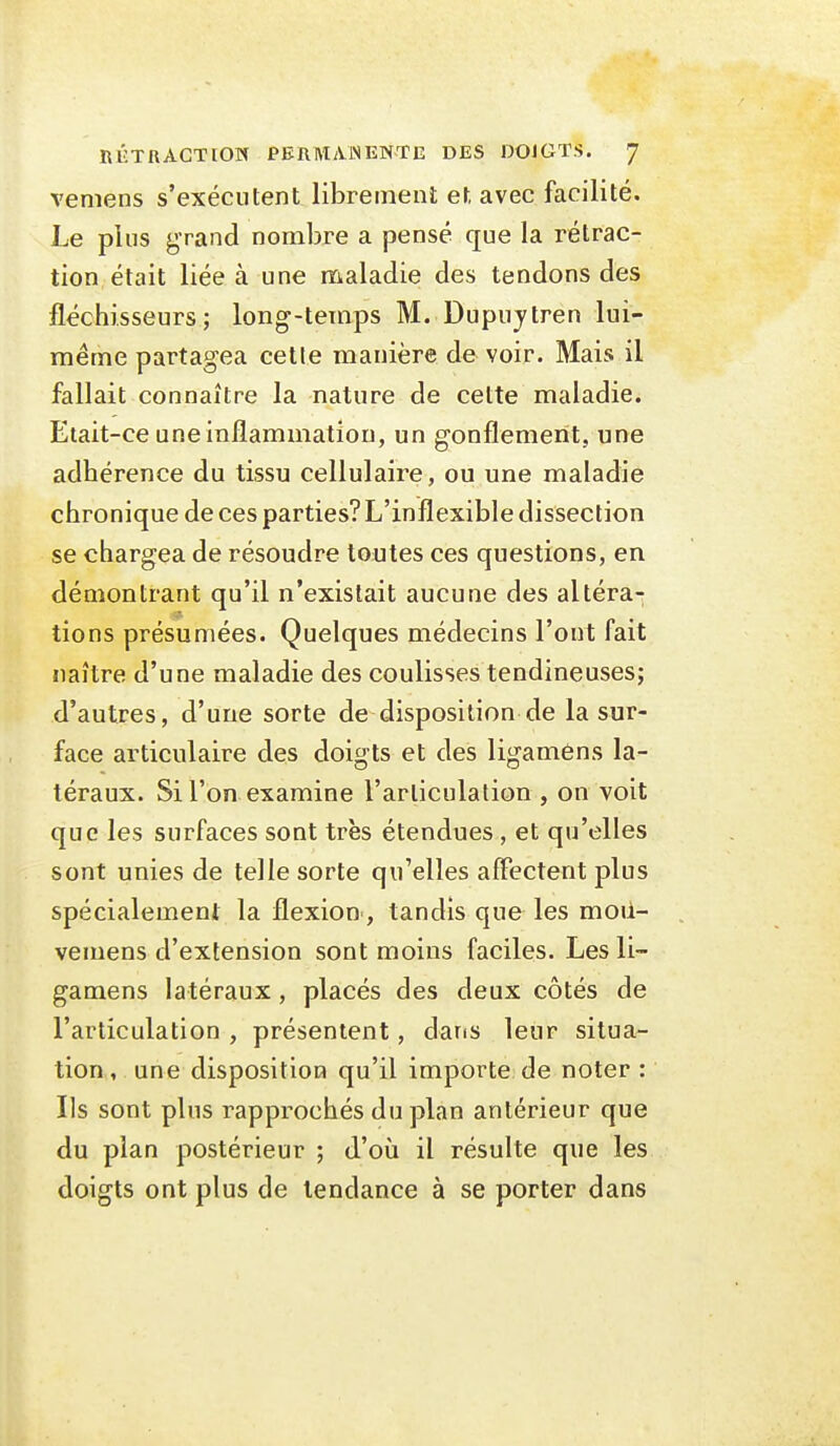 vemens s'exécutent librement et avec facilité. Le plus grand nombre a pensé que la rétrac- tion était liée à une maladie des tendons des fléchisseurs; long-temps M. Dupuytren lui- même partagea celle manière de voir. Mais il fallait connaître la nature de cette maladie. Etait-ce une inflammation, un gonflement, une adhérence du tissu cellulaire, ou une maladie chronique de ces parties? L'inflexible dissection se chargea de résoudre toutes ces questions, en démontrant qu'il n'existait aucune des altéra-- tiens présumées. Quelques médecins l'ont fait naître d'une maladie des coulisses tendineuses; d'autres, d'une sorte de disposition de la sur- face articulaire des doigts et des ligamens la- téraux. Si l'on examine l'articulation , on voit que les surfaces sont très étendues , et qu'elles sont unies de telle sorte qu'elles affectent plus spécialement la flexion , tandis que les moii- vemens d'extension sont moins faciles. Les li- gamens latéraux, placés des deux côtés de l'articulation , présentent, daris leur situa- tion, une disposition qu'il importe de noter : Us sont plus rapprochés du plan antérieur que du pian postérieur ; d'où il résulte que les doigts ont plus de tendance à se porter dans