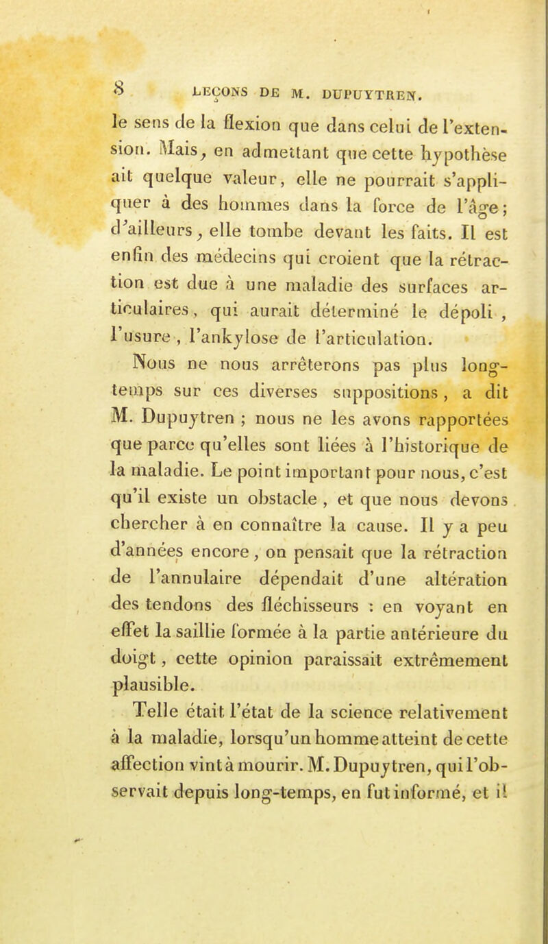 le sens de la flexion que dans celui de l'exten- sion. Mais^ en admettant que cette hypothèse ait quelque valeur, elle ne pourrait s'appli- quer à des hommes daas la force de l'â^-e : o ' d'ailleurs^ elle tombe devant les faits. Il est enfin des médecins qui croient que la rétrac- tion est due à une maladie des surfaces ar- ticulaires, qui aurait déterminé le dépoli , l'usure , l'ankjlose de l'articulation. Nous ne nous arrêterons pas plus long- temps sur ces diverses suppositions, a dit M. Dupujtren ; nous ne les avons rapportées que parce qu'elles sont liées à l'historique de la maladie. Le point important pour nous, c'est qu'il existe un obstacle , et que nous devons chercher à en connaître la cause. Il j a peu d'années encore, on pensait que la rétraction de l'annulaire dépendait d'une altération des tendons des fléchisseurs : en voyant en effet la saillie formée à la partie antérieure du doigt, cette opinion paraissait extrêmement plausible. Telle était l'état de la science relativement à la maladie, lorsqu'un homme atteint de cette affection vint à mourir. M. Dupujtren, qui l'ob- servait depuis long-temps, en fut informé, et il