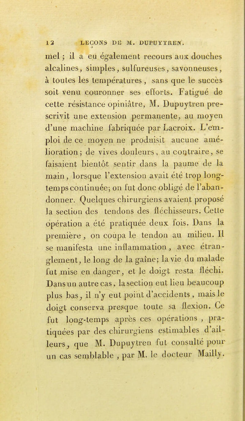 à mel ; il a eu également recours aux douches alcalines, simples, sulfureuses, savonneuses, à toutes les températures , sans que le succès soit venu couronner ses efforts. Fatigué de cette résistance opiniâtre, M. Dupujtren pre- scrivit une extension permanente, au moyen d'une machine fabriquée par Lacroix. L'etn- ploi de ce moyen ne produisit aucune amé- lioration; de vives douleurs, au coutraire, se faisaient bientôt sentir dans la paume de la main, lorsque l'extension avait été trop long- temps continuée-, on fut donc obligé de l'aban- donner. Quelques chirurgiens avaient proposé la section des tendons des fléchisseurs. Celle opération a été pratiquée deux fois. Dans la première , on coupa le tendon au milieu. Il se manifesta une inflammation , avec étran- glement, le long de la gaine; la vie du malade fut mise en danger, et le doigt resta fléchi. Dans un autre cas. la section eut lieu beaucoup plus bas^ il n'y eut point d'accidents, mais le doigt conserva presque toute sa flexion. Ce fut long-temps après ces opérations , pra- tiquées par des chirurgiens estimables d'ail- leurs^ que M. Dupuytren fut consulté pour un cas sen>blable , par M. le docteur Mailly.