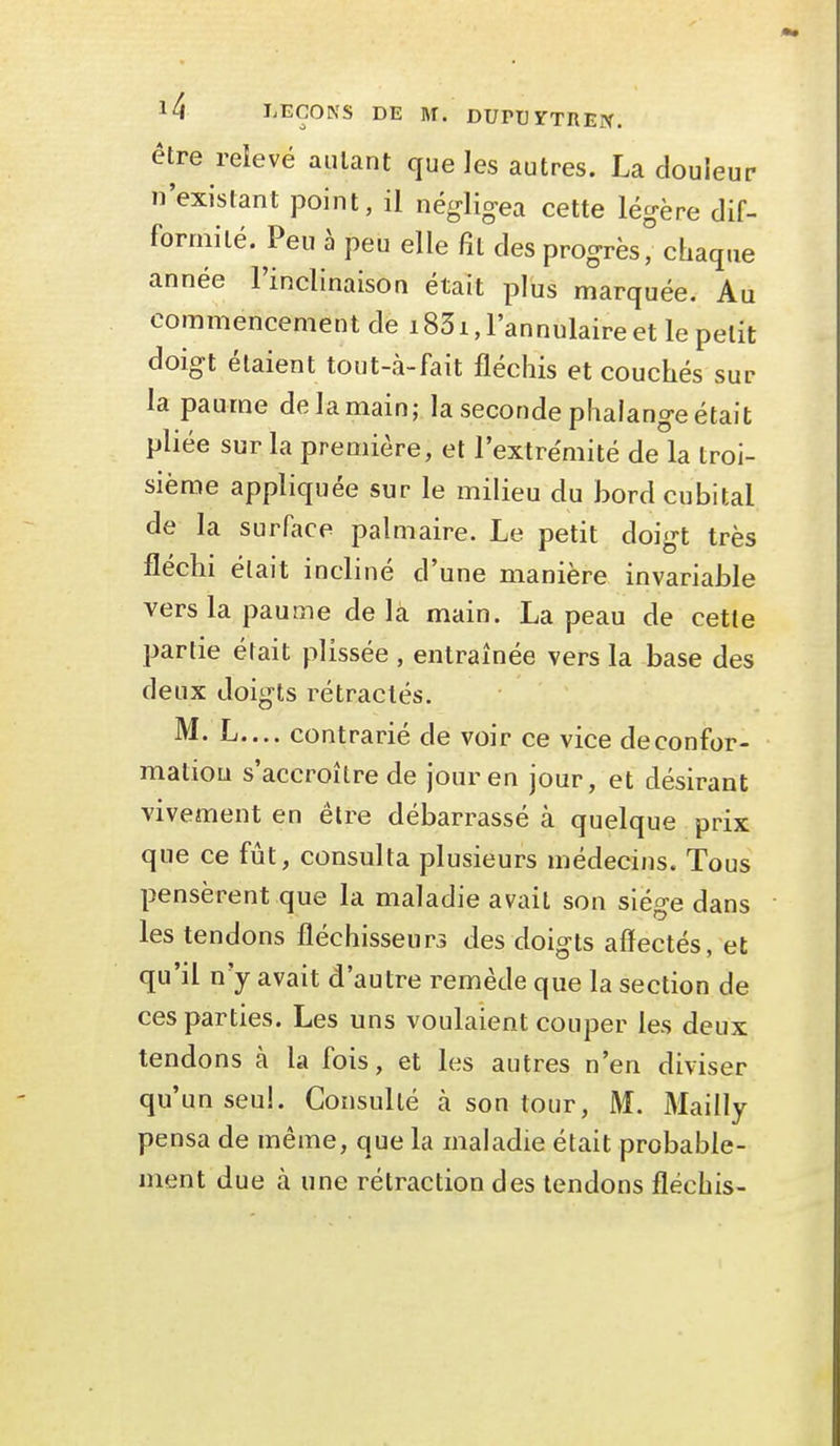 être reîevé autant que les autres. La douleur n'existant point, il négligea cette légère dif- formité. Peu h peu elle fît des progrès, chaque année l'inclinaison était plus marquée. Au commencement de 1831, l'annulaire et le petit doigt étaient tout-à-fait fléchis et couchés sur la paume de la main; la seconde phalange était pliée sur la première, et l'extrémité de la troi- sième appliquée sur le milieu du bord cubital de la surface palmaire. Le petit doigt très fléchi était incliné d'une manière invariable vers la paume de la main. La peau de cette partie était plissée , entraînée vers la base des deux doigts rétractés. M. L.... contrarié de voir ce vice de confor- mation s'accroître de jour en jour, et désirant vivement en être débarrassé à quelque prix que ce fût, consulta plusieurs médecins. Tous pensèrent que la maladie avait son siège dans les tendons fléchisseurs des doigts affectés, et qu'il n'y avait d'autre remède que la section de ces parties. Les uns voulaient couper les deux tendons à la fois, et les autres n'en diviser qu'un seul. Consulté à son tour, M. Mailly pensa de même, que la maladie était probable- ment due à une rétraction des tendons fléchis-