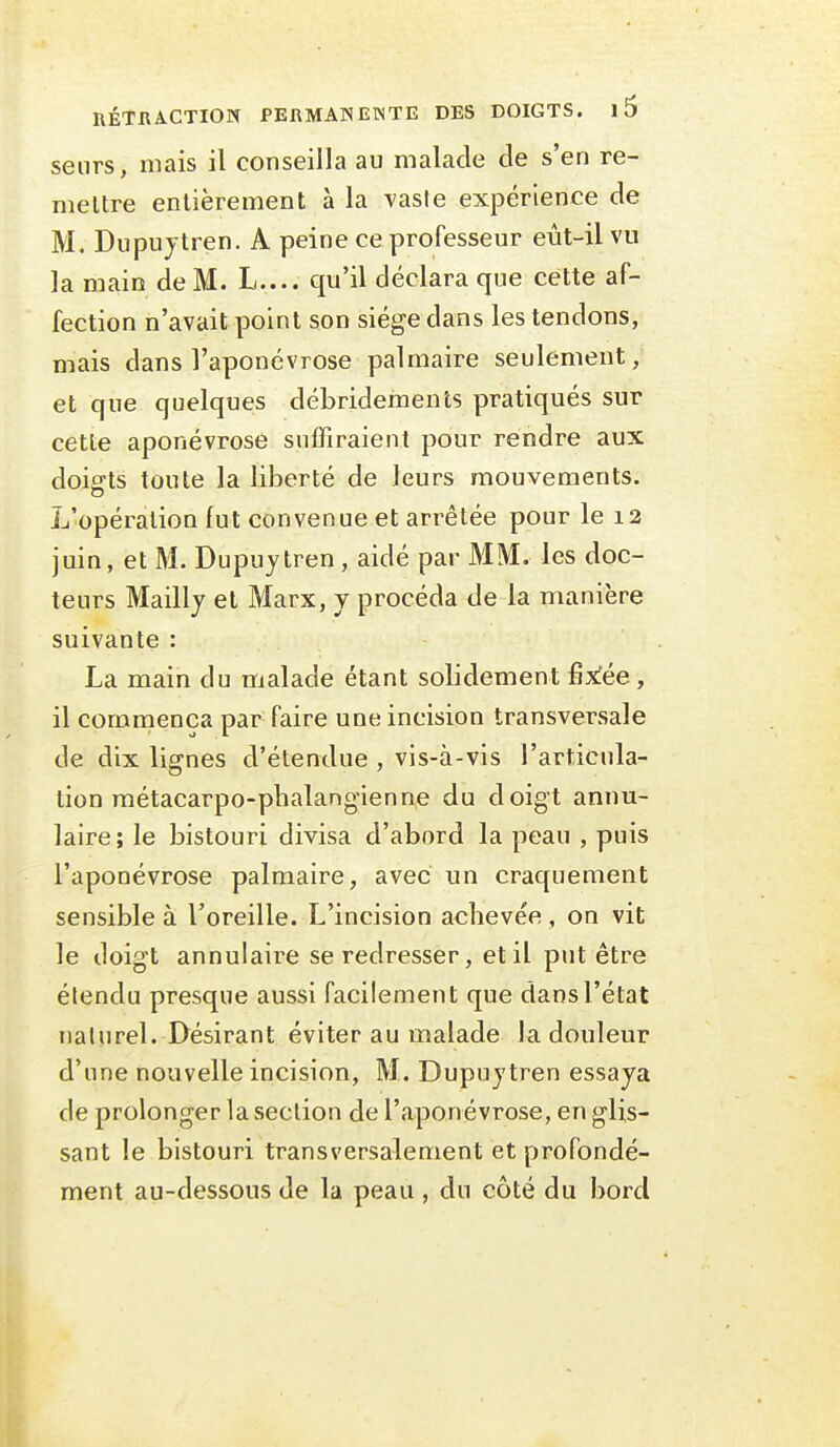 senrs, mais il conseilla au malade de s'en re- mettre entièrement à la vaste expérience de M. Dupuytren. A peine ce professeur eùt-il vu la main de M. L.... qu'il déclara que cette af- fection n'avait point son siège dans les tendons, mais dans l'aponévrose palmaire seulement, et que quelques débridements pratiqués sur cette aponévrose suffiraient pour rendre aux doigts toute la liberté de leurs mouvements. L'opération fut convenue et arrêtée pour le 12 juin, et M. Dupuytren, aidé par MM. les doc- teurs Mailly et Marx, y procéda de la manière suivante : La main du malade étant solidement fix!ée , il commença par faire une incision transversale de dix lignes d'étendue , vis-à-vis l'articula- tion raétacarpo-phalangienne du doigt annu- laire; le bistouri divisa d'abord la peau , puis l'aponévrose palmaire, avec un craquement sensible à Toreille. L'incision aclievée , on vit le doigt annulaire se redresser, et il put être étendu presque aussi facilement que dans l'état naturel. Désirant éviter au malade la douleur d'une nouvelle incision, M. Dupuytren essaya de prolonger la section de l'aponévrose, en glis- sant le bistouri transversalement et profondé- ment au-dessous de la peau , du côté du bord