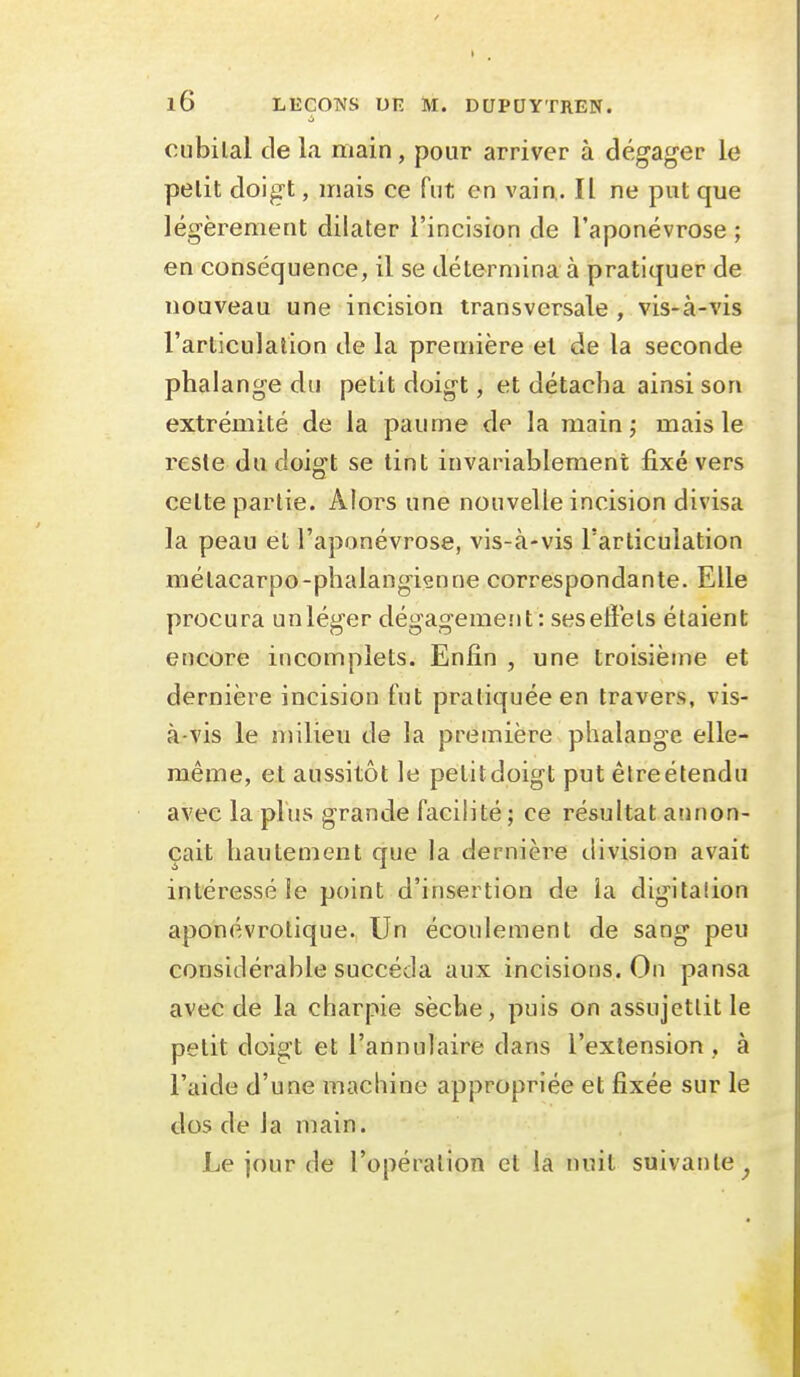 oubilal de la main, pour arriver à dégager le petit doigt, mais ce fut en vain.. Il ne put que légèrement dilater l'incision de l'aponévrose ; en conséquence, il se détermina à pratiquer de nouveau une incision transversale , vis-à-vis l'articulation de la première et de la seconde phalange du petit doigt, et détacha ainsi son extrémité de la paume de la mainj mais le reste du doigt se tint invariablement fixé vers cette partie. Alors une nouvelle incision divisa la peau et l'aponévrose, vis-à-vis l'articulation métacarpo-phalangiçnne correspondante. Elle procura un léger dégagemeîit: ses effets étaient encore incomplets. Enfin , une troisième et dernière incision fut pratiquée en travers, vis- à-vis le milieu de la première phalange elle- même, et aussitôt le petitdoigt put êlreétendu avec la plus grande facilité ; ce résultat annon- çait hautement que la dernière division avait intéressé le point d'insertion de la digitalion aponévrotique. Un écoulement de sang peu considérable succéda aux incisions. On pansa avec de la charpie sèche, puis on assujettit le petit doigt et l'annulaire dans l'extension, à l'aide d'une machine appropriée et fixée sur le dos de la main. Le jour de l'opération et la nuit suivante^