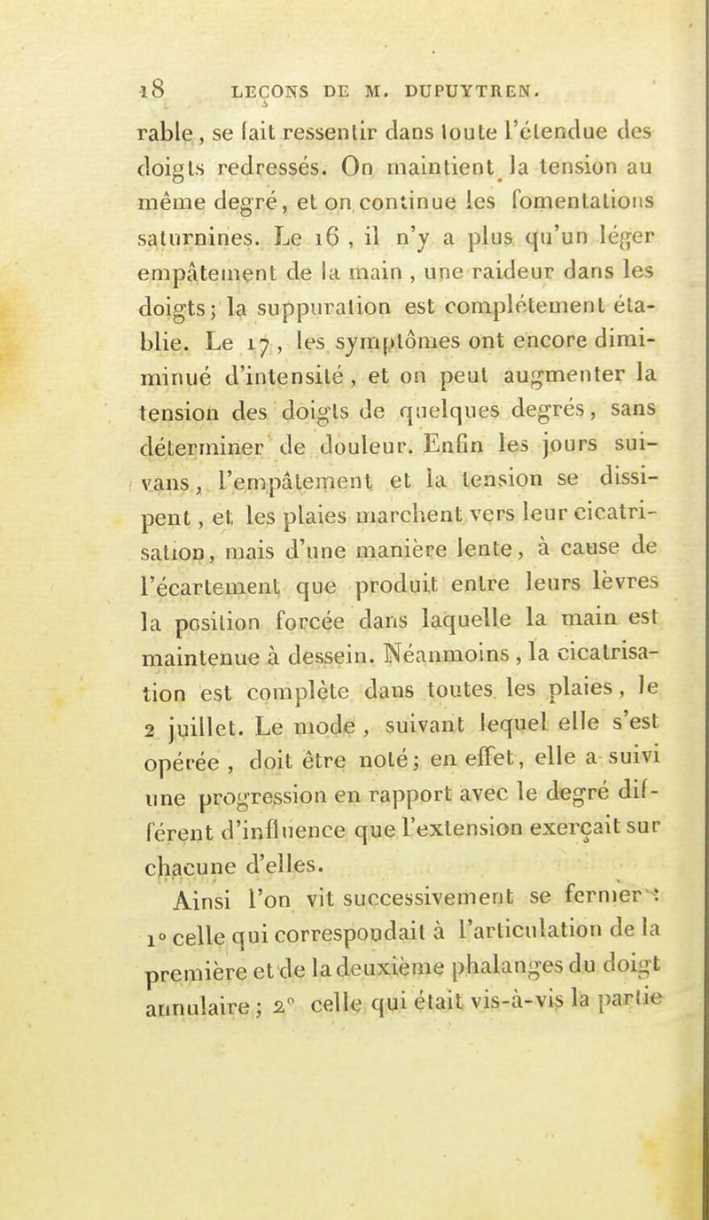 rable, se fait ressentir dans loute l'élenclue des doigts redressés. On maintient la tension au même degré, et on,continue les fomentations saturnines. Le i6 , il n'y a plus qu'un léger empâtement de la main , une raideur dans les doigts; la suppuration est complètement éta- blie. Le 17, les symptômes ont encore dimi- minué d'intensité , et on peut augmenter la tension des doigts de quelques degrés, sans déterminer de douleur. Enfin les jours sui- vans, l'empâtemenl et la tension se dissi- pent , et les plaies marchent vers leur cicatri- sation, mais d'une manière lente, à cause de l'écartement que produit entre leurs lèvres la position forcée dans laquelle la main est maintenue à dessein. Néanmoins , la cicatrisa- tion est complète dans toutes les plaies , le 2 juillet. Le mode , suivant lequel elle s'est opérée , doit être noléj en effet, elle a suivi une progression en rapport avec le degré dif- férent d'influence que l'extension exerçait sur cl^acune d'elles. Ainsi l'on vit successivement se fermer ^: 1° celle qui correspondait à l'articulation de la première et de la deuxième phalanges du doigt annulaire ; 2^ cell-ç,q,ui était vis-à-vis la partie