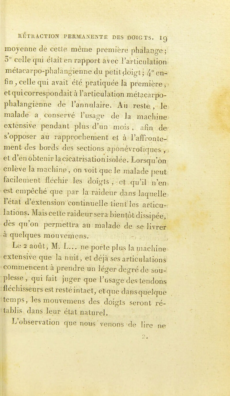 moyenne de cetîe mênie première phalange ; 5° celle cpii élaît en rapport avec l'articiilalion métacarpo-phalangienïie du petit doigt; 4° en- fin^ celle qui avait été pratiquée la première , et qui correspondait à l'articulation métacarpo- phalang-ienne de l'annulaire. Au reste, le malade a conservé Fusag-e de la machine extensive pendant plus d'un mois , afin de s'opposer au rapprochement et à l'alFronte- ment des bords des sections aponévrotiques , et d'en obtenir la cicatrisation isolée. Lorsqu'on enlève la machine, on voit que le malade peut facilement fléchir les doig-ts , et qu'il n'en, est empêché que par la raideur dans laquelle l'éiat d'extension continuelle tient les articu- lations. Mais celte raideur sera bientôtdissipée, dès qu'on perpiettra au malade de se livrer à quelques raouvemens. Le 2 août, M. L... ne porte plus la machine ■ extensive que la nuit, et déjà ses articulations 'Commencent à prendre un léger degré de sou- plesse , qui fait juger que l'usage des tendons fléchisseurs est restéintact, etque dansquelque itemps, les mouvemens des doigts seront ré- tablis dans leur état naturel. L'observation que nous venons de lire ne i