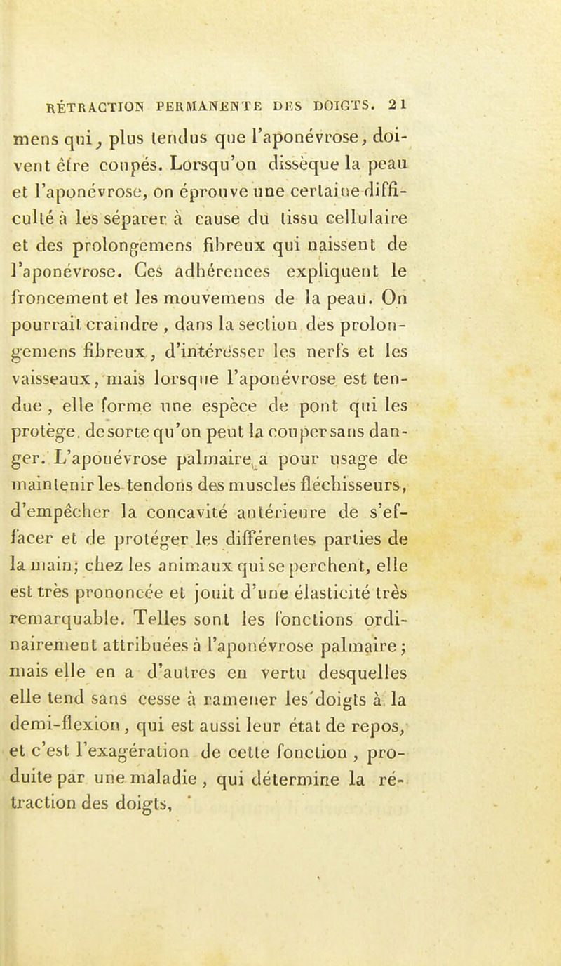 ïsfiens qni^ plus lentlus que l'aponévrose, doi- vent être coupés. Lorsqu'on dissèque la peau et l'aponévrose, on éprouve une cerlaiue diffi- culté à les séparer à cause du tissu cellulaire et des prolongemens fibreux qui naissent de l'aponévrose. Ces adhérences expliquent le froncement et les mouvemens de la peau. On pourrait craindre , dans la section des prolon- gemens fibreux, d'intéresser les nerfs et les vaisseaux, mais lorsque l'aponévrose est ten- due , elle forme une espèce de pont qui les protège, de sorte qu'on peut la cou persans dan- ger. L'aponévrose palmaire, a pour usage de maintenir les tendons des muscles fléchisseurs, d'empêcher la concavité antérieure de s'ef- facer et de protéger les différentes parties de la main; chez les animaux qui se perchent, elle est très prononcée et jouit d'une élasticité très remarquable. Telles sont les fonctions ordi- nairement attribuées à l'aponévrose palmaire ; mais elle en a d'autres en vertu desquelles elle tend sans cesse à ramener les'doigts à la demi-flexion , qui est aussi leur état de repos, et c'est l'exagération de celte fonction , pro- duite par une maladie, qui détermine la ré- traction des doigts.