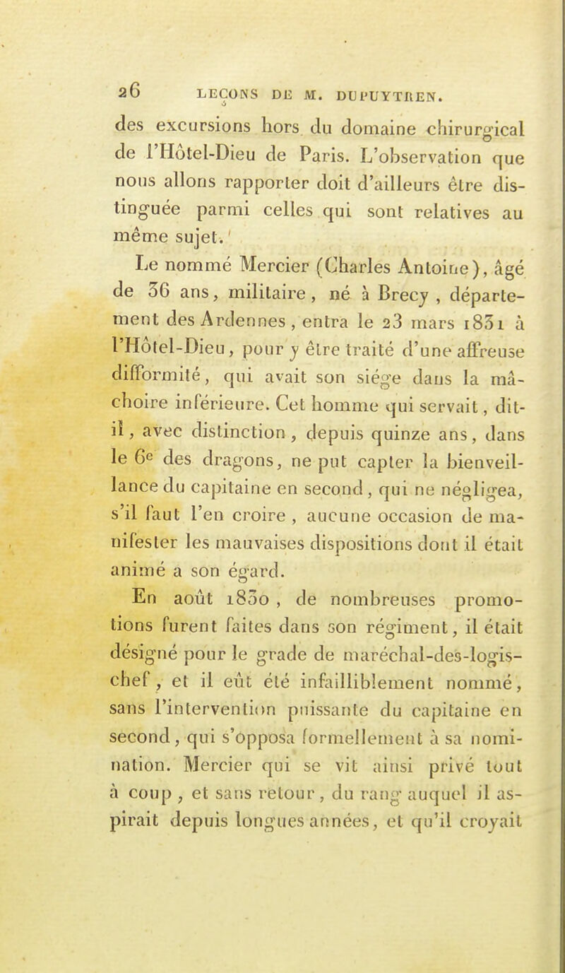 si des excursions hors du domaine chirurgical de l'Hôtel-Dieu de Paris. L'observation que nous allons rapporter doit d'ailleurs être dis- tinguée parmi celles qui sont relatives au même sujet. ' Le nommé Mercier (Charles Antoine), âgé de 36 ans, militaire, né à Brecj , départe- ment des Ardennes, entra le 23 mars i83i à l'Hôtel-Dieu, pour y être traité d'une affreuse difformité, qui avait son siège dans la mâ- choire inférieure. Cet homme qui servait, dit- iî, avec distinction , depuis quinze ans, dans le 6e des dragons, ne put capter la bienveil- lance du capitaine en second, qui ne négligea, s'il faut l'en croire , aucune occasion de ma- nifester les mauvaises dispositions dont il était animé a son éoard. En août 1800 , de nombreuses promo- tions furent faites dans son régiment, il était désigné pour le grade de maréchal-des-logis- chef , et il eût été infailliblement nommé, sans l'intervention puissante du capitaine en second, qui s'opposa formellement à sa nomi- nation. Mercier qui se vit ainsi privé tout à coup , et sans retour, du rang auquel il as- pirait depuis longues années, et qu'il croyait