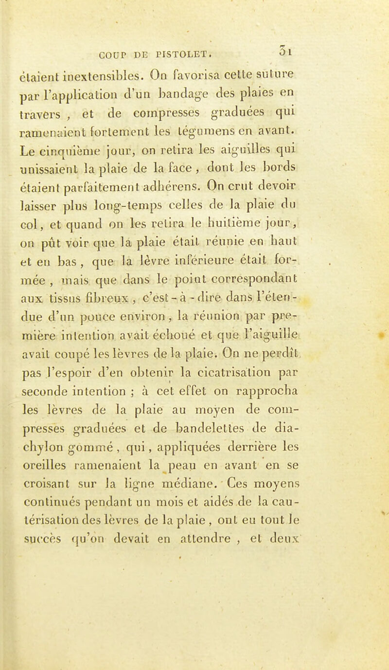 élaient inextensibles. On favorisa celte suture par l'application d'un bandage des plaies en travers , et de compresses graduées qui ramenaient fortement les léguraens en avant. Le cinquième jour, on retira les aiguilles qui unissaient la plaie de la face , dont les bords étaient parfaitement adhérens. On crut devoir laisser plus long-temps celles de la plaie du col, et quand on les retira le huitième jour, on pût voir que la plaie était réunie en haut et en bas, que la lèvre inférieure était for- mée , mais que dans le point correspondant aux tissus fibreux , c'est - à - dire dans l'éten - due d'un pouce environ, la réunion par pre- mière intention avait échoué et que l'aiguille avait coupé les lèvres de la plaie. On ne perdit pas l'espoir d'en obtenir la cicatrisation par seconde intention ; à cet effet on rapprocha les lèvres de la plaie au moyen de com- presses graduées et de bandelettes de dia- chylon gommé , qui, appliquées derrière les oreilles ramenaient la peau en avant en se croisant sur la ligne médiane. Ces moyens continués pendant un mois et aidés de la cau- térisation des lèvres de la plaie , ont eu tout le succès qu'on devait en attendre , et deux