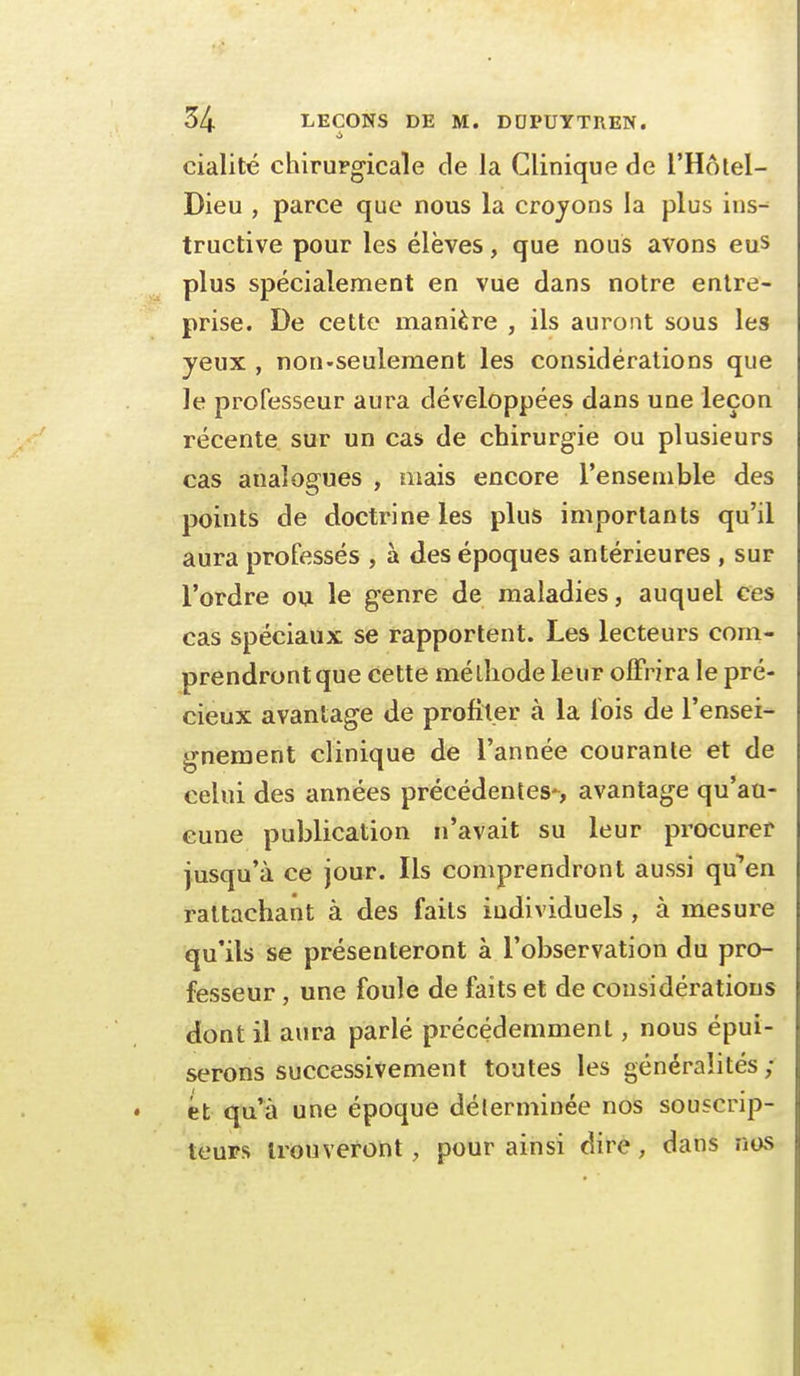 cialité chirurgicale de la Clinique de l'Hôlel- Dieu , parce que nous la crojons la plus ins-^ tructive pour les élèves, que nous avons eus plus spécialement en vue dans notre entre- prise. De cette manière , ils auront sous les yeux , non-seulement les considérations que le professeur aura développées dans une leçon récente sur un cas de chirurgie ou plusieurs cas analogues , mais encore l'ensemble des points de doctrine les plus importants qu'il aura professés , à des époques antérieures , sur l'ordre ou le genre de maladies, auquel ces cas spéciaux se rapportent. Les lecteurs com- prendront que cette méthode leur offrira le pré- cieux avantage de profiler à la fois de l'ensei- gnement clinique de l'année courante et de celui des années précédentes-, avantage qu'au- cune publication n'avait su leur procurer jusqu'à ce jour. Ils comprendront aussi qu*'en rattachant à des faits individuels, à mesure qu'ils se présenteront à l'observation du pro- fesseur , une foule de faits et de considérations dont il aura parlé précédemment, nous épui- serons successivement toutes les généralités; et qu'à une époque déterminée nos souscrip- teurs trouveront, pour ainsi dire, dans nos