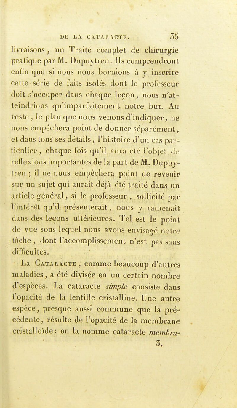 livraisons^ un Traité complet de chirurgie pratique par M. Diipuytren. Ils comprendront enfin que si nous nous bornions à y inscrire celte série de faits isolés dont le professeur doit s'occuper dans chaque leçon, nous n'at- teindrions qu'imparfaitement notre but. Au l'esté , le plan que nous venons d'indiquer, ne nous empêchera point de donner séparément, et dans tous ses détails, l'histoire d'un cas par- ticulier , chaque fois qu'il aura été l'objet do réflexions importantes de la part de M. Dupuj- tren ; il ne nous empêchera point de revenir sur un sujet qui aurait déjà été traité dans un article général ^ si le professeur , sollicité par l'intérêt qu'il présenterait, nous y ramenait dans des leçons ultérieures. Tel est le point de vue sous lequel nous avons envisagé notre lâche j dont l'accomplissement n'est pas sans difficultés. La Catara.cte , comme beaucoup d'autres maladies, a été divisée en un certain nombre d'espèces. La cataracte simple consiste dans l'opacité de la lentille cristalline. Une autre espèce presque aussi commune que la pré-^ cédenle, résulte de l'opacité de la membrane cristalloïde: on la nomme cataracte memhra- 3.