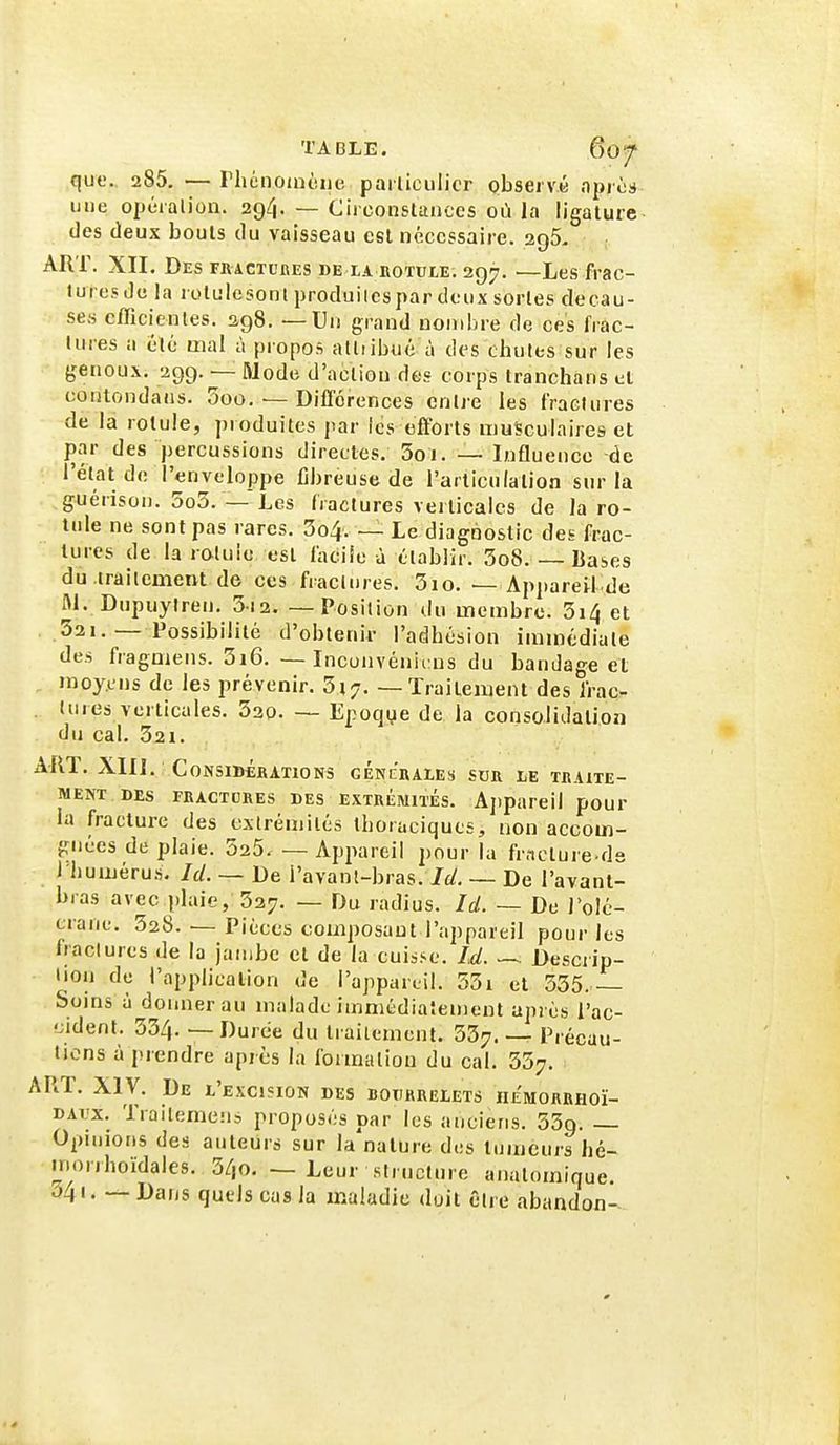que. 285. —PhcnoiiHiiie parliculicr observé npios une opéralion. 294. — Circonstances oa la ligature des deux bouts du vaisseau est nécessaire. 296- ART. XII. Des fractuhes be la hotuie. 297. —Les frac- luresde la rolulesont produilcspar doux sortes decau- ses efficientes. 298. — Un grand nonil)re de ces frac- tures n été mal à propos alliibué à des chutes sur les genoux. 299. — Mode d'action des corps tranchans et contondans. 3oo. — Différences entre les fractures de là rotule, produites par ics efforts musculaires et par des percussions directes. 3oi. — Influence -de l'état de l'enveloppe fibreuse de l'articulation sur la guérison. 5o3. — Les fractures verticales de la ro- tule ne sont pas rares. 3o4. — Le diagnostic des frac- tures de la rotule est facile à établir. 3o8. — Lases du.traitement de ces fractures. 3io. — Appareil de M. Dupuyiren. 3i2 Position du membre. 3i4 et 321.— Possibilité d'obtenir l'adhésion immédiate des fragmens. 3i6. — Inconvénii:ns du bandage et moyens de les prévenir. 317. — Traitement des frac- tures verticales. 330. — Epoqye de la consolidation du cal. 321. ART. XIIÎ. CONSIBÉKATIONS GENCRAIES SDR LE TRAITE- MENT DES FRACTURES DES EXTRÉMITÉS. Aj)pareil poUT la fracture des extrémités thoraciqucs, non accom- gnées de plaie. SaS. — Appareil pour la fracture-ds l'humérus. Id. — De i'avanl-bras. Id. — De l'avant- bras avec plaie, 327. — Du radius. Id. — De l'olé- crane. 328. — Pièces oouiposaut l'appareil pour les Iraclures de la jambe et de la cuis.-e. Id. — Descrip- lion de l'application de l'appareil. 53i et 335. Soins à donner au malade immédiatement après l'ac- 'Jident. 334. — Durée du traitement. 337. — Précau- tions à prendre après la formation du cal. 357. ART. XIV. De l'excision des bourrelets niMORRHOï- DAi'x. Trailemens proposés par les anciens. 339. — Opinions des auteurs sur la nature des tumeurs hé- morjhoïdales. 340. — Leur structure anatomique. ^41. — Dans quels cas la maladie duil être abandon-