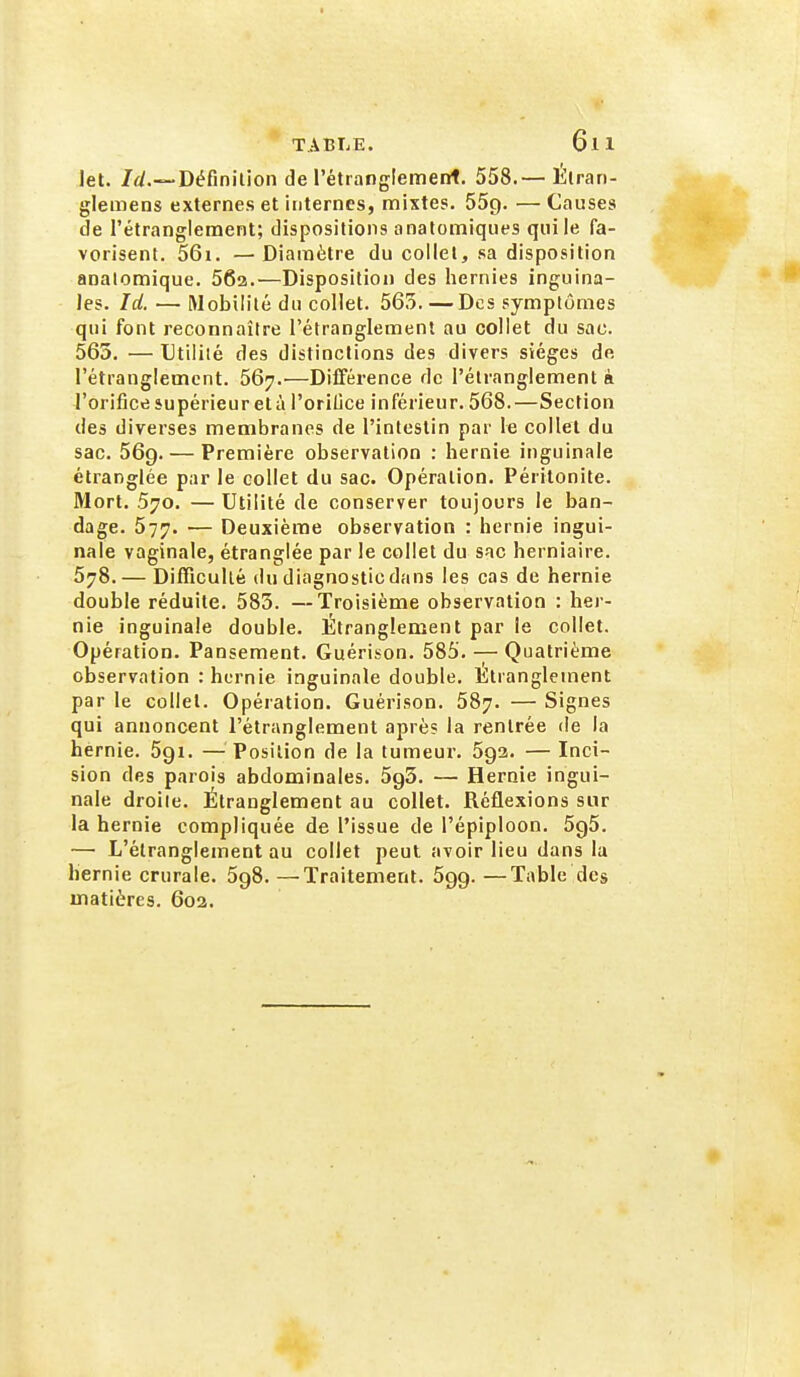 let. /</.—Définilion de rétianglement. 558.— Étrari- glemens externes et internes, mixtes. 55q. — Causes de l'étranglement; dispositions anatomiques qui le fa- vorisent. 56i. — Diamètre du collet, sa disposition analomique. 562.—Disposition des hernies inguina- les. Id. — Mobilité du collet. 565. —Des symptômes qui font reconnaître l'étranglement au collet du sac. 565. — Utilité des distinctions des divers sièges de l'étranglement. 567.—Différence de l'élmnglement à l'orifice supérieur et à l'oriljce inférieur. 568.—Section des diverses membranes de l'intestin par le collet du sac. 569. — Première observation : hernie inguinale étranglée par le collet du sac. Opération. Péritonite. Mort. 570. —Utilité de conserver toujours le ban- dage. 577. — Deuxième observation : hernie ingui- nale vaginale, étranglée par le collet du sac herniaire. 578. — Difficulté du diagnostic dans les cas de hernie double réduite. 585. —Troisième observation : her- nie inguinale double. Étranglement par le collet. Opération. Pansement. Guérison. 585. — Quatrième observation : hernie inguinale double. Etranglement par le collet. Opération. Guérison. 587. — Signes qui annoncent l'étranglement après la rentrée de la hernie. 5gi. — Position de la tumeur. 5ga. — Inci- sion des parois abdominales. 5g3. — Hernie ingui- nale droite. Étranglement au collet. Réflexions sur la hernie compliquée de l'issue de l'épiploon. 5^5. —■ L'étranglement au collet peut avoir lieu dans la hernie crurale. 598. —Traitement. Sgg. —Table des matières. 602.