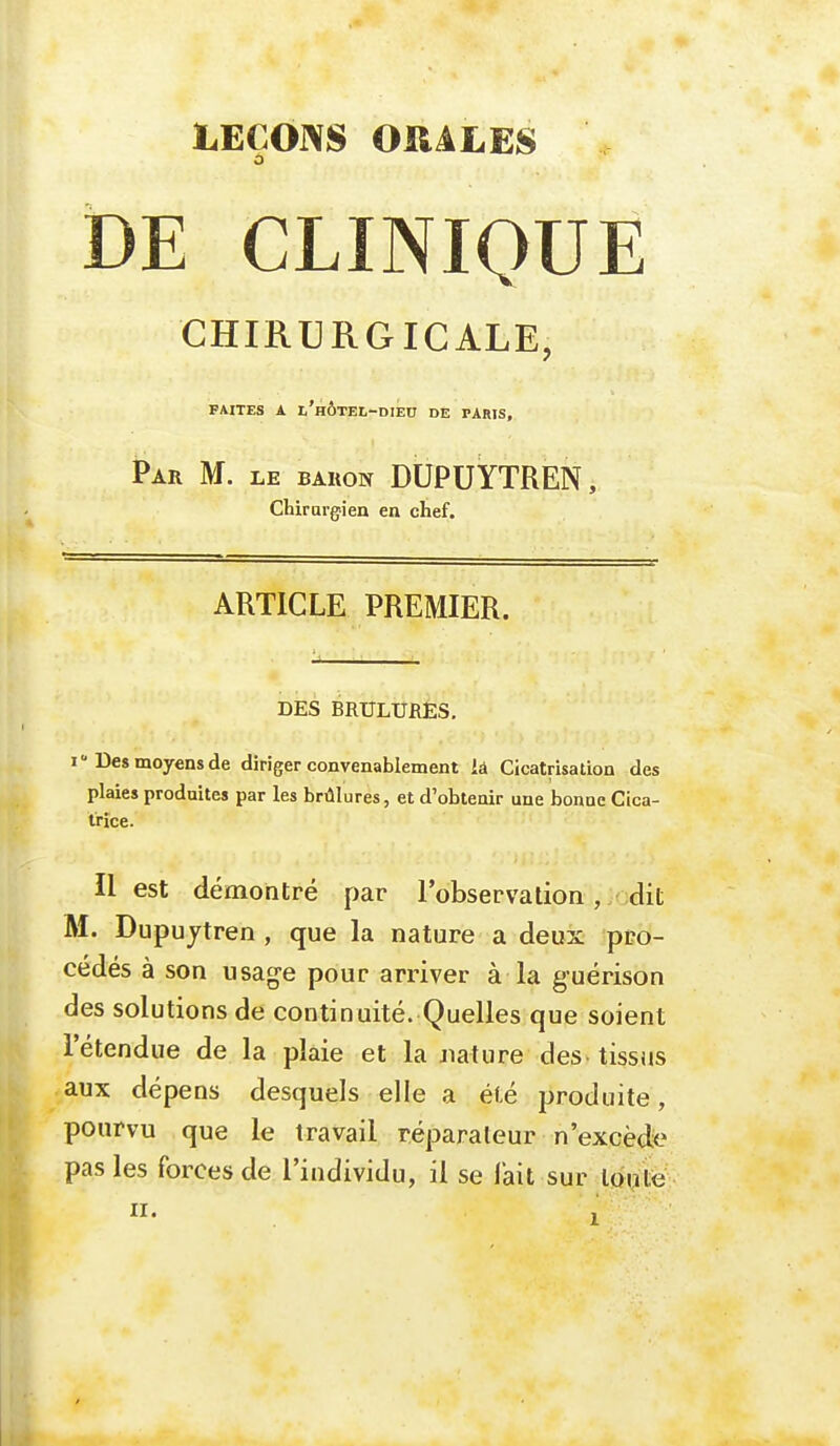 DE CLINIQUE CHIRURGICALE, FAITES A l'hÔTEL-DIEC DE PARIS, Par M. le baron DUPUYTREN, Chirurgien en chef. ARTICLE PREMIER. DES BRULURES. i Des moyens de diriger convenablement la Cicatrisation des plaies produites par les brûlures, et d'obtenir une bonne Cica- trice. Il est démontré par l'observation , dit M. Dupuytren , que la nature a deux pro- cédés à son usage pour arriver à la guérison des solutions de continuité. Quelles que soient l'étendue de la plaie et la Jiature des tissus aux dépens desquels elle a été produite, pourvu que le travail réparateur n'excède pas les forces de l'individu, il se lait sur ion le