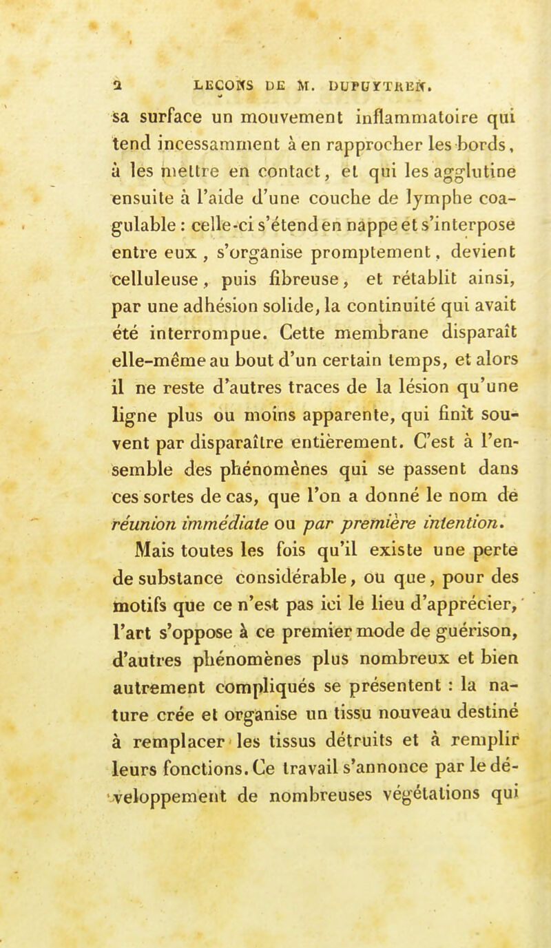 sa surface un mouvement inflammatoire qui tend incessamment à en rapprocher les bords, à les mettre en contact, et qui les agglutine ensuite à l'aide d'une couche de lymphe coa- gulable : celle-ci s'étend en nappe et s'interpose entre eux, s'organise promptement, devient celluleuse , puis fibreuse, et rétablit ainsi, par une adhésion solide, la continuité qui avait été interrompue. Cette membrane disparaît elle-même au bout d'un certain temps, et alors il ne reste d'autres traces de la lésion qu'une ligne plus ou moins apparente, qui finit sou- vent par disparaître entièrement. C'est à l'en- semble des phénomènes qui se passent dans ces sortes de cas, que l'on a donné le nom dé réunion immédiate ou par première intention. Mais toutes les fois qu'il existe une perte de substance considérable, ou que, pour des motifs que ce n'est pas ici le lieu d'apprécier, l'art s'oppose à ce premier mode de guérison, d'autres phénomènes plus nombreux et bien autrement compliqués se présentent : la na- ture crée et organise un tissu nouveau destiné à remplacer les tissus détruits et à remplir leurs fonctions. Ce travail s'annonce par le dé- veloppement de nombreuses végétations qui