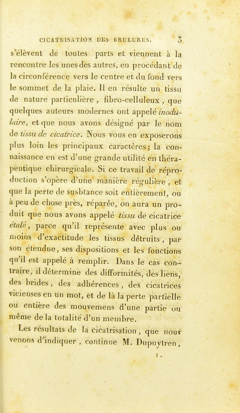 s'élèvent de toutes parts et viennent à la rencontre les unes des autres, en procédant de la circonférence vers le centre et du fond vers le sommet de la plaie. Il en résulte un tissu de nature particulière , fibro-celluleux , que quelques auteurs modernes ont appelé modu- laire, et que nous avons désigné par le nom de tissu de cicatrice. Nous vous en exposerons plus loin les principaux caractères; la con- naissance en est d'une grande utilité en théra- peutique chirurgicale. Si ce travail de répro- duction s'opère d'une manière régulière , et que la perte de susbtance soit entièrement, ou à peu de chose près, réparée, on aura un pro- duit que nous avons appelé tissu de cicatrice étalé, parce qu'il représente avec plus ou moins d'exactitude les tissus détruits, par son étendue, ses dispositions et les fonctions qu'il est appelé à remplir. Dans le cas con- traire, il détermine des difformités, des liens, des brides, des adhérences , des cicatrices vicieuses en un mot, et de là la perte partielle ou entière des mouvemens d'une partie ou même de la totalité d'un membre. Les résultats de la cicatrisation , que nous