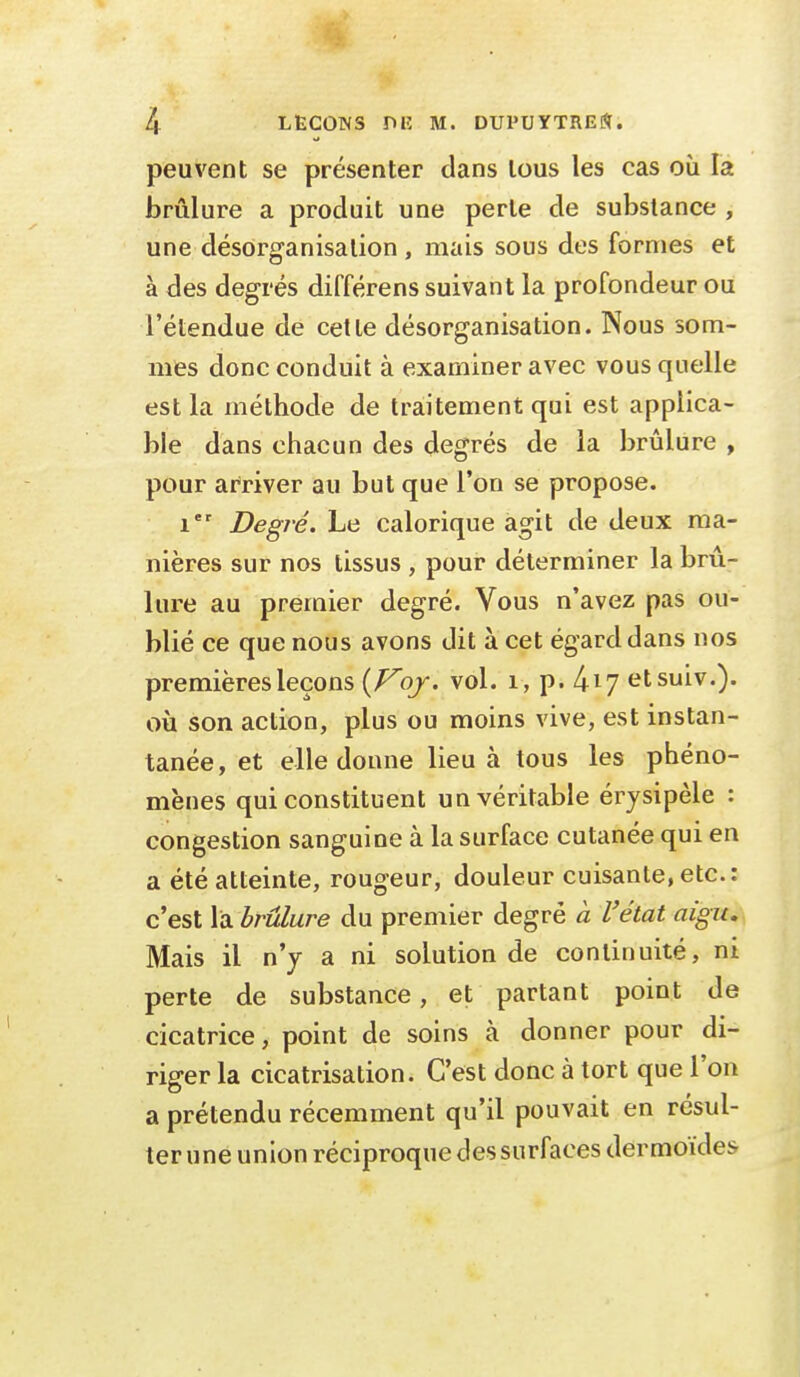 peuvent se présenter clans tous les cas où la brûlure a produit une perle de substance , une désorganisation , mais sous des formes et à des degrés différens suivant la profondeur ou l'étendue de cette désorganisation. Nous som- mes donc conduit à examiner avec vous quelle est la méthode de traitement qui est applica- ble dans chacun des degrés de la brûlure , pour arriver au but que l'on se propose. i Degré. Le calorique agit de deux ma- nières sur nos tissus , pour déterminer la brû- lure au premier degré. Vous n'avez pas ou- blié ce que nous avons dit à cet égard dans nos premières leçons {Foj. vol. 1, p. kiy etsuiv.). où son action, plus ou moins vive, est instan- tanée, et elle donne lieu à tous les phéno- mènes qui constituent un véritable érysipèle : congestion sanguine à la surface cutanée qui en a été atteinte, rougeur, douleur cuisante, etc.: c'est la brûlure du premier degré à l'état aigu. Mais il n'y a ni solution de continuité, ni perte de substance, et partant point de cicatrice, point de soins à donner pour di- riger la cicatrisation. C'est donc à tort que l'on a prétendu récemment qu'il pouvait en résul- ter une union réciproque des surfaces dermoïdes