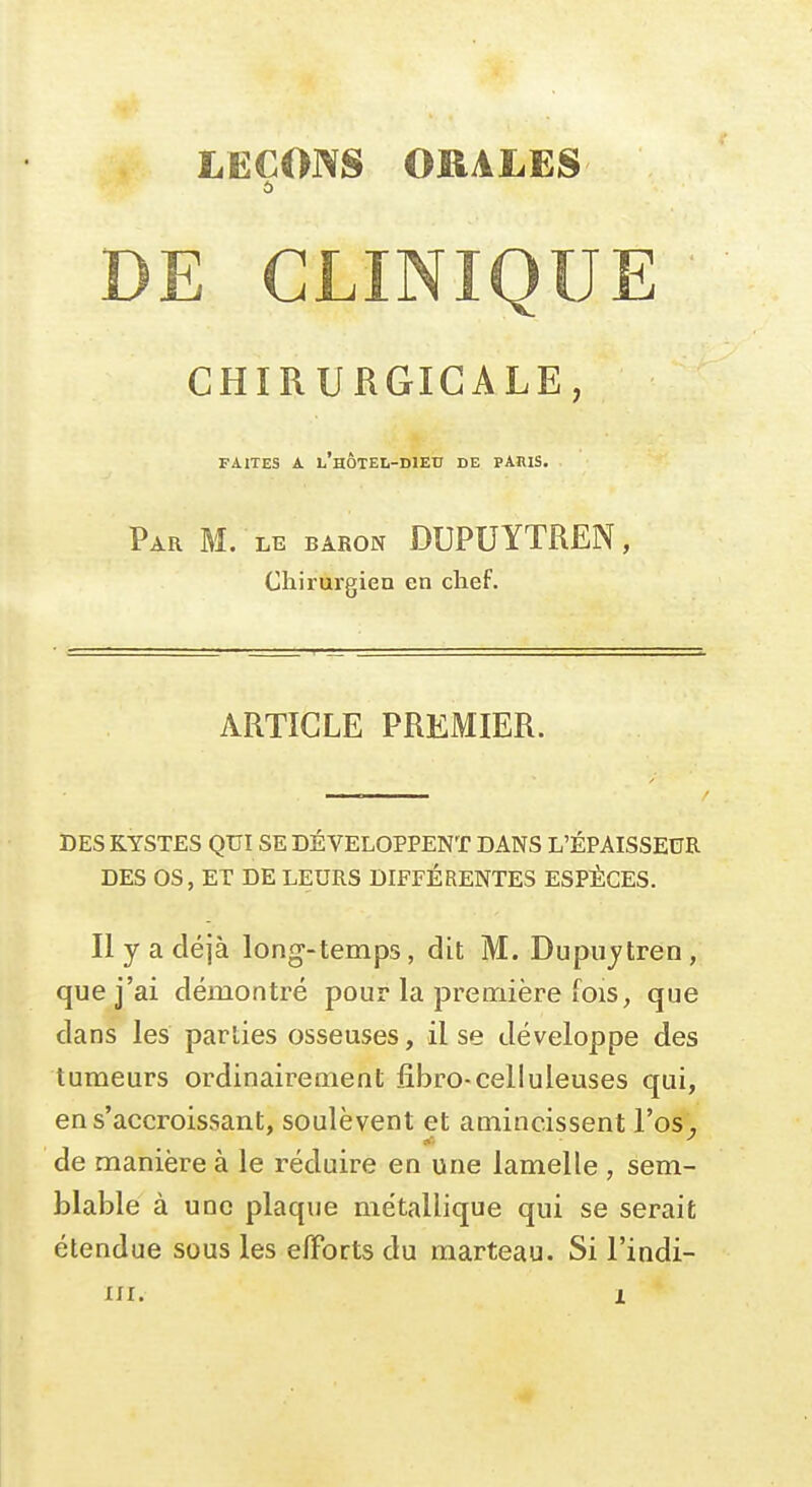 LEÇONS ORALëS 5 DE CLINIQUE CHIRURGICALE, FAITES A l'hôtel-dieu DE PARIS. Par m. le baron DUPUYTREN, Chirurgien en chef. ARTICLE PREMIER. DES KYSTES QUI SE DÉVELOPPENT DANS L'ÉPAISSEUR DES OS, ET DE LEURS DIFFÉRENTES ESPÈCES. Il y a déjà long-temps, dit M. Dupujtren, que j'ai démontré pour la première fois, que dans les parties osseuses, il se développe des tumeurs ordinairement fibro-celluleuses qui, ens'accroissant, soulèvent et amincissent l'os, de manière à le réduire en une lamelle , sem- blable à une plaque métallique qui se serait étendue sous les efforts du marteau. Si l'indi-