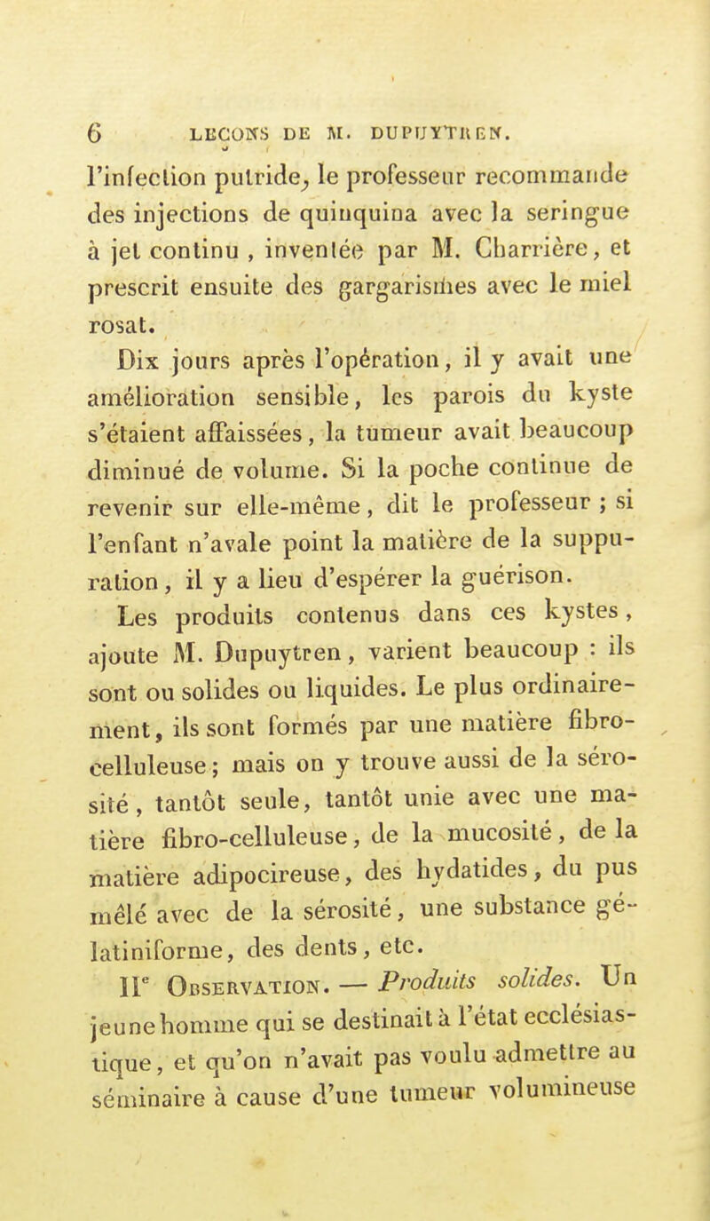 l'infeclion putride^ le professeur recommande des injections de quinquina avec la seringue à jel continu , invenlée par M. Charrière, et prescrit ensuite des gargarisilies avec le miel rosat. Dix jours après l'opération, il y avait une amélioration sensible, les parois du kyste s'étaient affaissées, la tumeur avait beaucoup diminué de volume. Si la poche continue de revenir sur elle-même, dit le professeur ; si l'enfant n'avale point la matière de la suppu- ration, il y a lieu d'espérer la guérison. Les produits contenus dans ces kystes, ajoute M. Dupuytren, varient beaucoup : ils sont ou solides ou liquides. Le plus ordinaire- ment, ils sont formés par une matière fibro- celluleuse ; mais on y trouve aussi de la séro- sité , tantôt seule, tantôt unie avec une ma- tière fibro-celluleuse, de la mucosité, de la matière adipocireuse, des hydatides, du pus mêlé avec de la sérosité, une substance gé- latiniforme, des dents, etc. ir Observation. — Produits solides. Un jeu ne homme qui se destinait à l'état ecclésias- tique, et qu'on n'avait pas voulu admettre au séminaire à cause d'une tumeur volumineuse