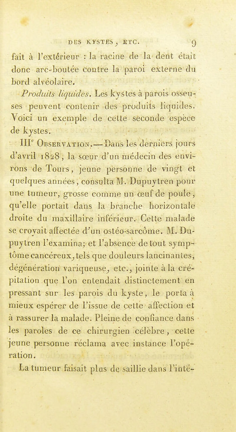 fait à l'extérieur : la racine de la'dent était donc arc-boutée contre la paroi externe'du bord alvéolaire. Produits liquides. Les kystes à parois osseu- ses peuvent contenir des produits liquides. Yoici un exemple de cette seconde espèce de kystes. IIP Observation.—Dans les derniers jours d'avril 1828, la sœur d'un médecin des envi- rons de Tours, jeune personne de vingt et quelques années, consulta M. Dupuytren pour ime tumeur, grosse comme uii œuf de poule, qu'elle portait dans la branche horizontale droite du maxillaire inférieur. Cette malade se croyait affectée d''un ostéo-sarcôme. M. Du- puytren rexamina;-et l'absence de tout symp- tôme cancéreux^, tels que douleurs lancinantes, dégénération variqueuse^ etc.; jointe à la cré- pitation que l'on entendait distinclement en pressant sur les parois du kyste, le porta à mieux espérer de l'issue de cette alTection et à rassurer la malade. Pleine de confiance dans les paroles de ce chirurgien célèbre, cette jeune personne réclama avec instance l'opé- ration. La tumeur faisait plus de saillie dans l'inte-