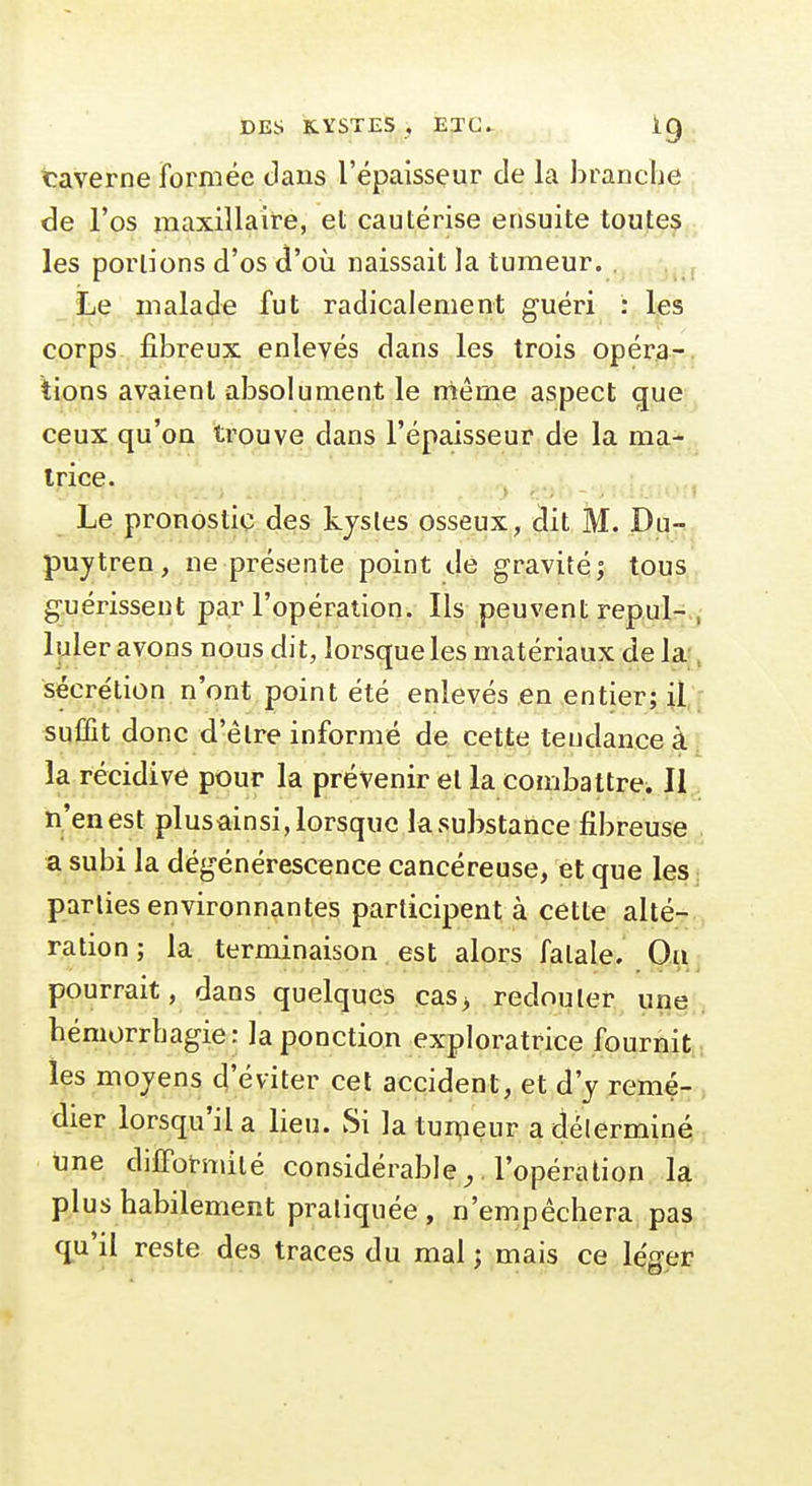 taverne formée dans l'épaisseur de la branche de l'os maxillaire, et cautérise ensuite toutes les portions d'os d'où naissait la tumeur. . , Le malade fut radicalement guéri : l,es corps fibreux enlevés dans les trois opéra- tions avaient absolument le même aspect que ceux qu'on trouve dans l'épaisseur de la ma- trice. Le pronostic des kystes osseux, dit M. Du- puytreu, ne présente point dé gravité; tous guérissent par l'opération. Ils peuvent repul- , luler avons nous dit, lorsque les matériaux de la- ^ sécrétion n'ont point été enlevés en entier; suffit donc d'être informé de cette tendance à la récidive pour la prévenir et la combattre. 11 n'en est plusainsi, lorsque la substance fibreuse a subi la dégénérescence cancéreuse, et que les parties environnantes participent à cette alté- ration ; la terminaison est alors fatale. Ou pourrait, dans quelques cas> redouter une hémorrbagie: la ponction exploratrice fournit, les moyens d'éviter cet accident, et d'y remé- dier lorsqu'il a lieu. Si la tumeur a déterminé,, une difFotmilé considérable ^. l'opération la plus habilement pratiquée, n'empêchera pas (£u'il reste des traces du mal j mais ce léger