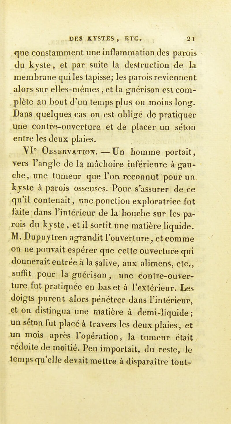 que constamment une inflammation des parois du kjste, et par suite la destruction de la membrane qui les tapisse; les parois reviennent alors sur elles-mêmes, et la guérison est com- plète au bout d'un temps plus ou moins lon^. Dans quelques cas on est obligé de pratiquer une contre-ouverture et de placer un se'ton entre les deux plaies. Observation.—Un homme portait, vers l'angle de la mâchoire inférieure à gau- che, une tumeur que Ton reconnut pour un, kjsle à parois osseuses. Pour 8*assurer de ce qu'il contenait, une ponction exploratrice fut faite dans l'intérieur de la bouche sur les pa- rois du kjste ^et il sortit une matière liquide. M. Dupujtren agrandit l'ouvertureet comme on ne pouvait espérer que celte ouverture qui donnerait entrée à la salive, aux alimens, etc., suffit pour là guérison , une contre-ouver- ture fut pratiquée en bas et à l'extérieur. Les doigts purent alors pénétrer dans l'intérieur, et on distingua une matière à demi-liquide; un séton fut placé à travers les deux plaies, et un mois après l'opération, la tumeur était réduite de moitié. Peu importait, du reste, le temps qu'elle devait mettre à disparaître tout-