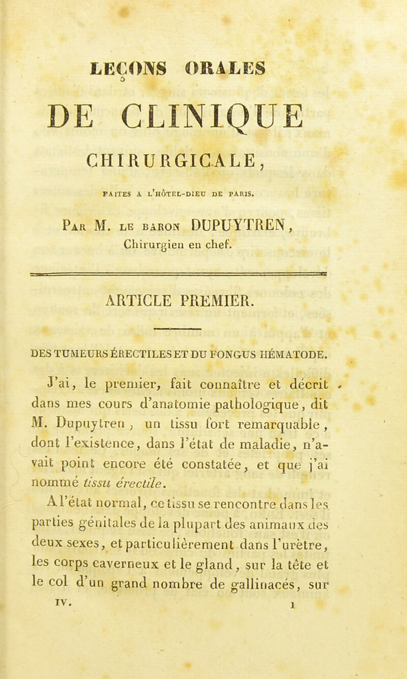 DE CLINIQUE CHIRURGICALE, FAITES A L'HÔTEL-DIEU DE PAIUS. Par M. le baron DUPUYTREN, Chirurgien en chef. ARTICLE PREMIER. DES TUMEURS ÉRECTILES ET DU FONGUS HÉMATODE. J'ai, le premier, fait connaître et décrit * dans mes cours d'anatomie pathologique, dit M. Dupujlren , un tissu fort remarquable, dont l'existence, dans l'état de maladie, n'a- vait point encore été constatée, et que j'ai nommé tissu éreclile. Al'état normal, ce tissu se rencontre dans les parties génitales delà plupart des animaux des deux sexes, et particulièrement dans l'urètre, les corps caverneux et le gland, sur la tête et le col d'un grand nombre de gallinacés, sur