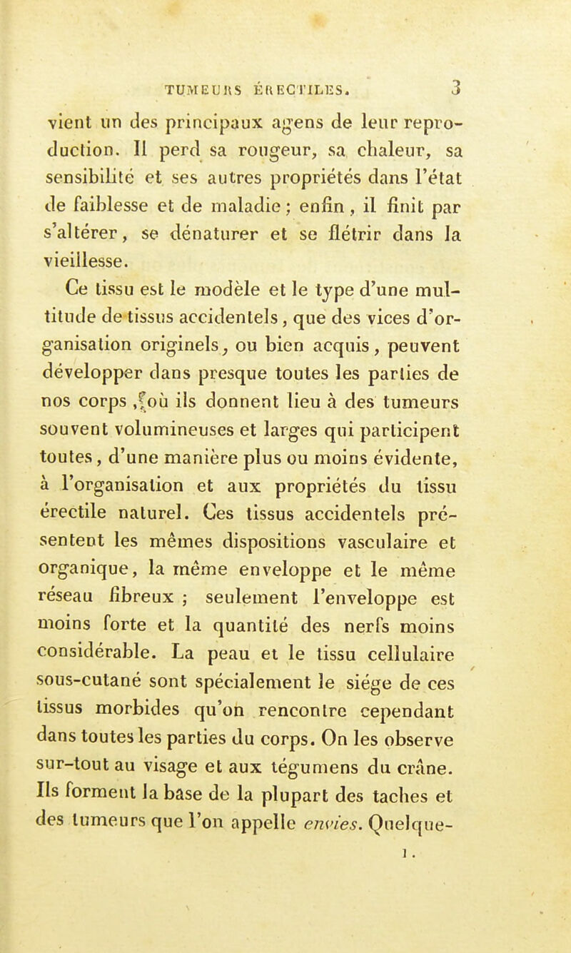 vient un des principaux agens de leur repro- duction. Il perd sa rougeur, sa chaleur, sa sensibilité et ses autres propriétés dans l'état de faiblesse et de maladie ; enfin , il finit par s'altérer, se dénaturer et se flétrir dans la vieillesse. Ce tissu est le modèle et le type d'une mul- titude de tissus accidentels, que des vices d'or- ganisation originels, ou bien acquis, peuvent développer dans presque toutes les parties de nos corps ,^où ils donnent lieu à des tumeurs souvent volumineuses et larges qui participent toutes, d'une manière plus ou moins évidente, à l'organisation et aux propriétés du tissu érectile naturel. Ces tissus accidentels pré- sentent les mêmes dispositions vasculaire et organique, la même enveloppe et le même réseau fibreux ; seulement l'enveloppe est moins forte et la quantité des nerfs moins considérable. La peau et le tissu cellulaire sous-cutané sont spécialement le siège de ces tissus morbides qu'on rencontre cependant dans toutes les parties du corps. On les observe sur-tout au visage et aux tégumens du crâne. Ils forment la base de la plupart des taches et des tumeurs que l'on appelle envies. Quelque- î.