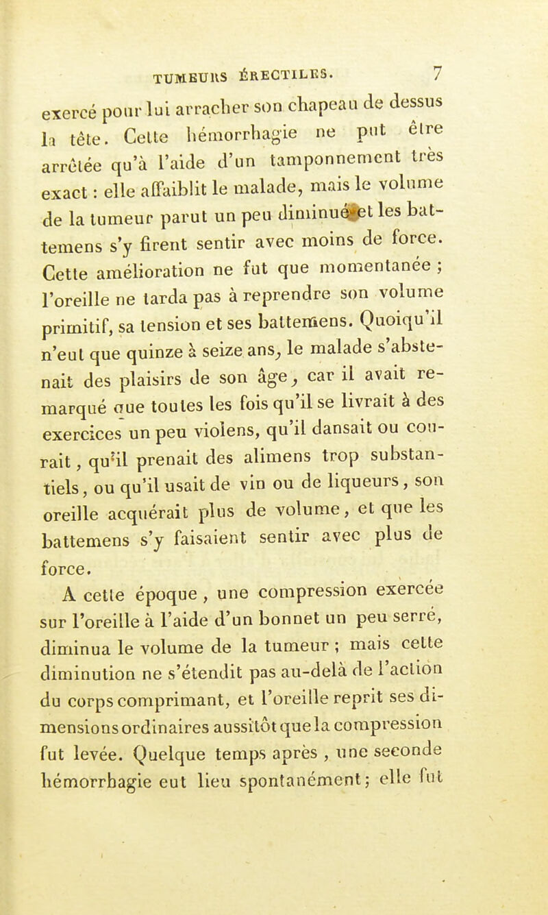 exercé pour lui arracher son chapeau de dessus la tête. Celte hémorrhagie ne put être arrêtée qu'à l'aide d'un tamponnement très exact : elle affaiblit le malade, mais le volume de la tumeur parut un peu diminuent les bat- temens s'y firent sentir avec moins de force. Cette amélioration ne fut que momentanée ; l'oreille ne tarda pas à reprendre son volume primitif, sa tension et ses batteniens. Quoiqu'il n'eut que quinze à seize ans, le malade s'abste- nait des plaisirs de son âge, car il avait re- marqué oue toutes les fois qu'il se livrait à des exercices un peu vioïens, qu'il dansait ou cou- rait , quul prenait des alimens trop substan- tiels, ou qu'il usait de vin ou de liqueurs, son oreille acquérait plus de volume, et que les battemens s'y faisaient sentir avec plus de force. A cette époque , une compression exercée sur l'oreille à l'aide d'un bonnet un peu serré, diminua le volume de la tumeur ; mais celte diminution ne s'étendit pas au-delà de l'action du corps comprimant, et l'oreille reprit ses di- mensions ordinaires aussitôt que la compression fut levée. Quelque temps après , une seconde hémorrhagie eut lieu spontanément; elle fut