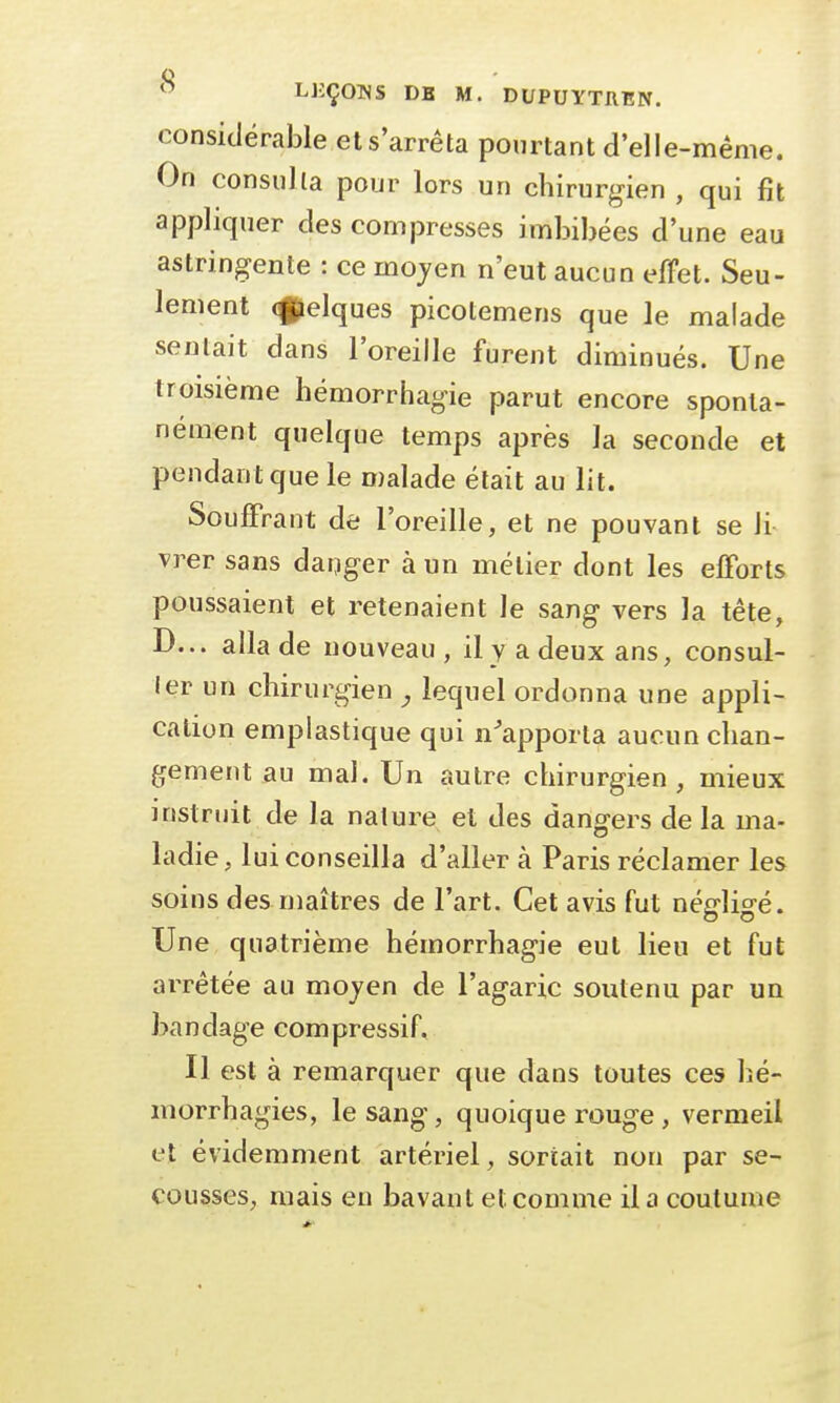 considérable et s'arrêta pourtant d'elle-même. On consulta pour lors un chirurgien , qui fit appliquer des compresses imbibées d'une eau astringente : ce moyen n'eut aucun effet. Seu- lement (f^elques picotemens que le malade sentait dans l'oreille furent diminués. Une troisième hémorrhagie parut encore sponta- nément quelque temps après la seconde et pendant que le malade était au lit. Souffrant de l'oreille, et ne pouvant se Ji vrer sans danger à un métier dont les efforts poussaient et retenaient Je sang vers la tête, D... alla de nouveau, il y a deux ans, consul- ler un chirurgien , lequel ordonna une appli- cation emplastique qui n'apporta aucun chan- gement au mal. Un autre chirurgien, mieux instruit de la nature et des dangers delà ma- ladie, lui conseilla d'aller à Paris réclamer les soins desmaîtres de l'art. Cet avis fut négligé. Une quatrième hémorrhagie eut lieu et fut arrêtée au moyen de l'agaric soutenu par un bandage compressif. Il est à remarquer que dans toutes ces hé- morrhagies, le sang, quoique rouge , vermeil et évidemment artériel, sortait non par se- cousses, mais eu bavant et comme il a coutume