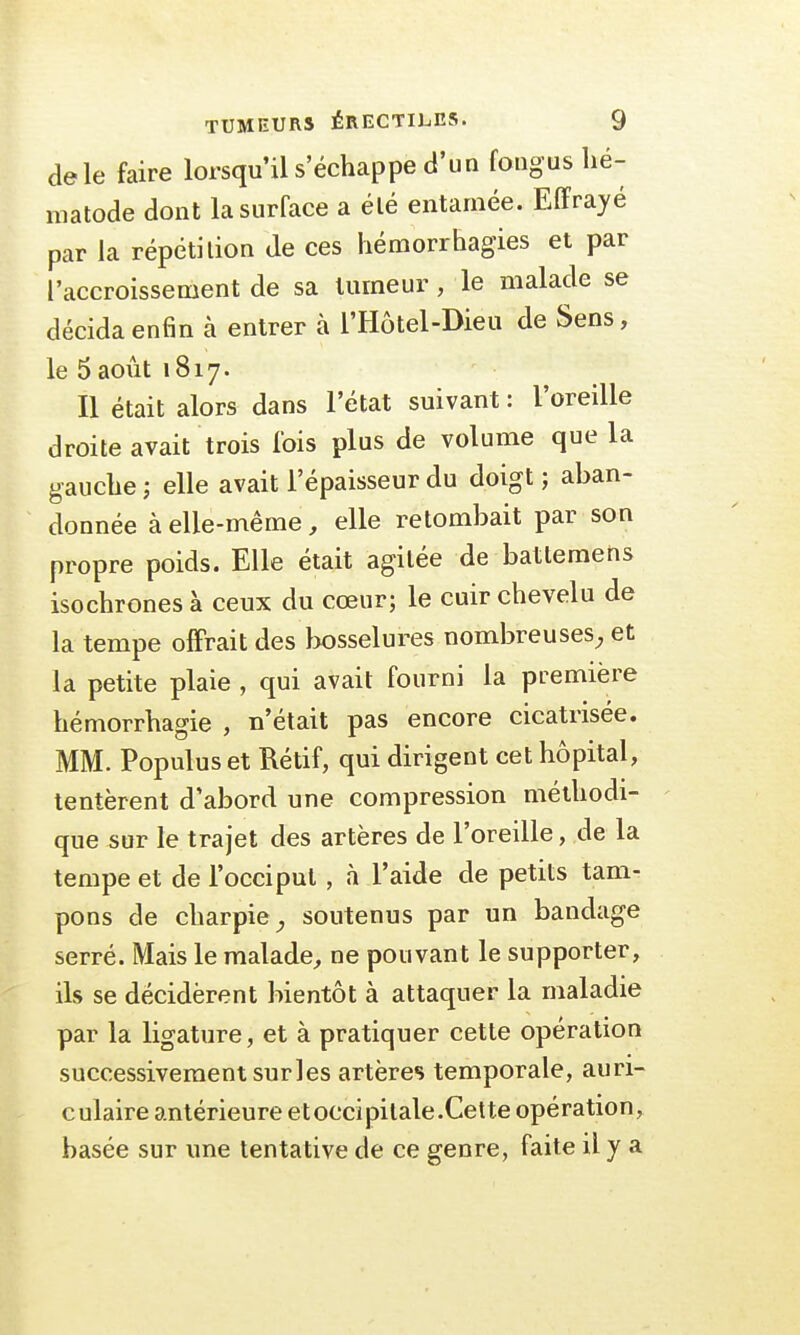 de le faire lorsqu'il s'échappe d'un fongus hé- matode dont la surface a élé entamée. Effrayé par la répétition de ces hémorrhagies et par l'accroissement de sa tumeur, le malade se décida enfin à entrer à l'Hôtel-Dieu de Sens, le 5 août 1817. Il était alors dans l'état suivant : l'oreille droite avait trois fois plus de volume que la gauche ; elle avait l'épaisseur du doigt ; aban- donnée à elle-même, elle retombait par son propre poids. Elle était agitée de batlemens isochrones à ceux du cœur; le cuir chevelu de la tempe offrait des bosselures nombreuses, et la petite plaie , qui avait fourni la première hémorrhagie , n'était pas encore cicatrisée. MM. Populus et Rétif, qui dirigent cet hôpital, tentèrent d'abord une compression méthodi- que sur le trajet des artères de l'oreille, de la tempe et de l'occiput, à l'aide de petits tam- pons de charpie, soutenus par un bandage serré. Mais le malade, ne pouvant le supporter, ils se décidèrent bientôt à attaquer la maladie par la ligature, et à pratiquer cette opération successivement sur les artères temporale, auri- culaire antérieure etoccipitale.Cette opération, basée sur une tentative de ce genre, faite il y a