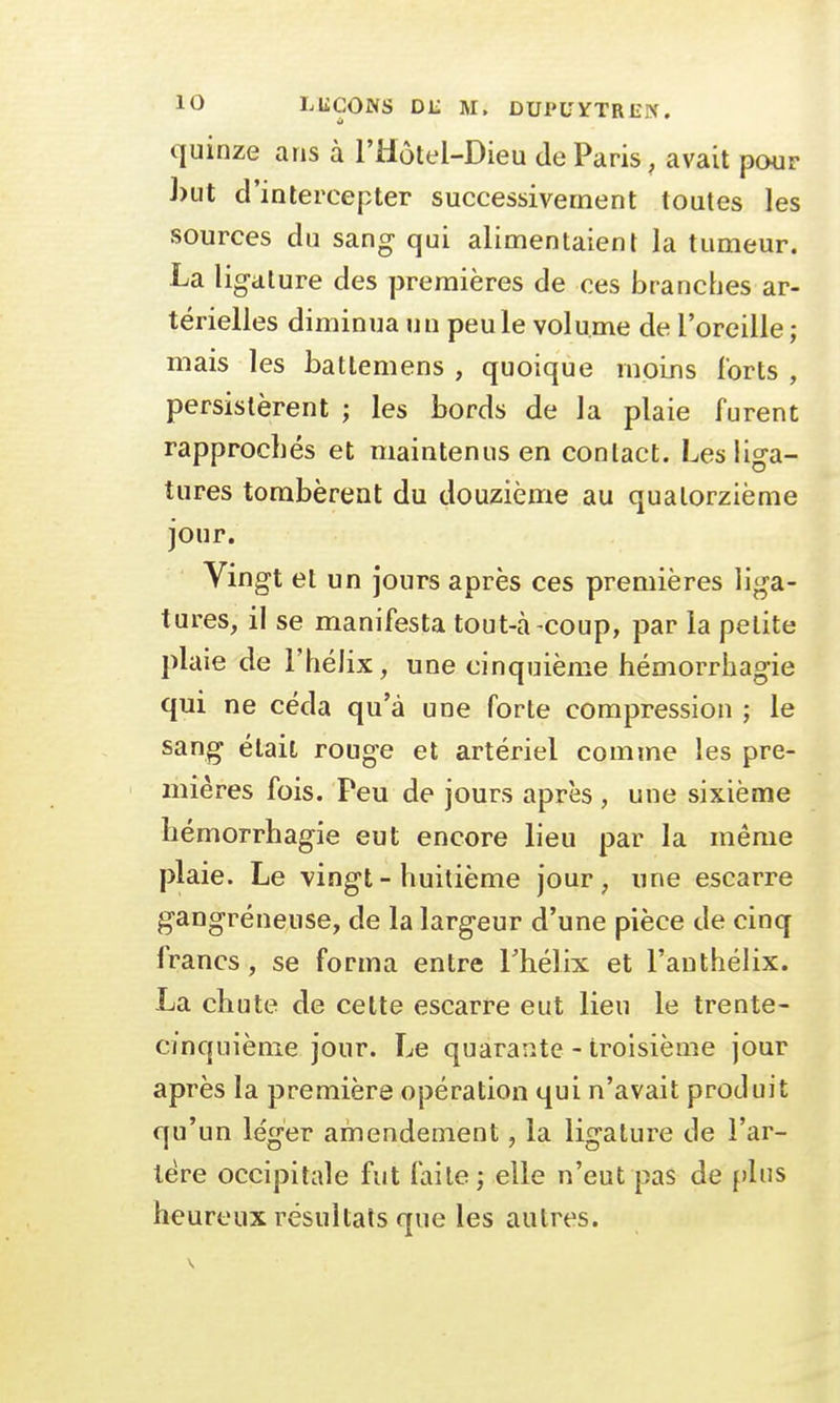 quinze ans à l'Hôtel-Dieu de Paris, avait pour but d'intercepter successivement toutes les sources du sang- qui alimentaient la tumeur. La ligature des premières de ces branches ar- térielles diminua un peu le volume de l'oreille ; mais les batlemens , quoique moins forts , persistèrent ; les bords de la plaie furent rapprochés et maintenus en contact. Les liga- tures tombèrent du douzième au quatorzième jour. Vingt et un jours après ces premières liga- tures, il se manifesta tout-à -coup, par la petite plaie de l'hélix, une cinquième hémorrhagie qui ne céda qu'à une forte compression ; le sang était rouge et artériel comme les pre- mières fois. Peu de jours après , une sixième hémorrhagie eut encore lieu par la même plaie. Le vingt-huitième jour, une escarre gangreneuse, de la largeur d'une pièce de cinq francs, se forma entre l'hélix et l'anthélix. La chute de cette escarre eut lieu le trente- cinquième jour. Le quarante - troisième jour après la première opération qui n'avait produit qu'un léger amendement, la ligature de l'ar- tère occipitale fut faite ; elle n'eut pas de plus heureux résultats que les autres.