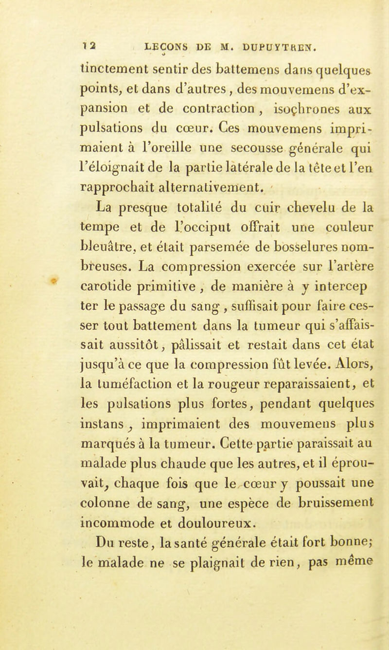 ri tinctement sentir des baltemens dans quelques points, et dans d'autres, des mouvemens d'ex- pansion et de contraction , isochrones aux pulsations du cœur. Ces mouvemens impri- maient à l'oreille une secousse générale qui l'éloignait de la partie latérale de la tête et l'en rapprochait alternativement. La presque totalité du cuir chevelu de la tempe et de l'occiput offrait une couleur bleuâtre, et était parsemée de bosselures nom- breuses. La compression exercée sur l'artère carotide primitive , de manière à y intercep ter le passage du sang , suffisait pour faire ces- ser tout battement dans la tumeur qui s'affais- sait aussitôt, pâlissait et restait dans cet état jusqu'à ce que la compression fût levée. Alors, la tuméfaction et la rougeur reparaissaient, et les pulsations plus fortes, pendant quelques instans, imprimaient des mouvemens plus marqués à la tumeur. Cette partie paraissait au malade plus chaude que les autres, et il éprou- vait, chaque fois que le cœur y poussait une colonne de sang, une espèce de bruissement incommode et douloureux. Du reste, la santé générale était fort bonne; le malade ne se plaignait de rien, pas même