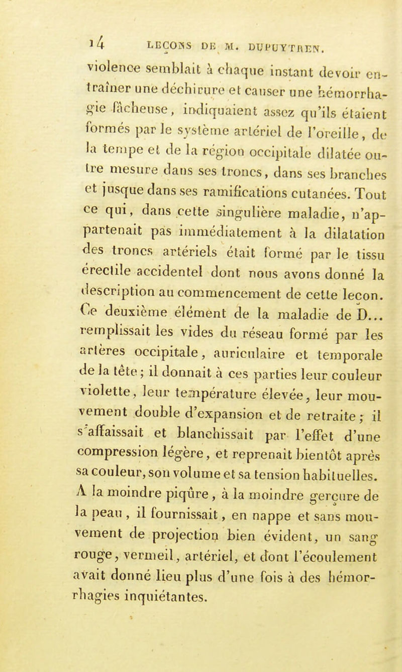 violence semblait à chaque instant devoir en- traîner une déchirure et causer une hémorrha- gae fâcheuse, indiquaient assez qu'ils étaient formés par le système artériel de l'oreille, de la tempe et de la région occipitale dilatée ou- tre mesure dans ses troncs, dans ses branches et jusque dans ses ramifications cutanées. Tout ce qui, dans cette singulière maladie, n'ap- partenait pas immédiatement à la dilatation des troncs artériels était formé par le tissu érectile accidentel dont nous avons donné la description au commencement de cette leçon. Ce deuxième élément de la maladie de D... remplissait les vides du réseau formé par les artères occipitale, auriculaire et temporale de la tête ; il donnait à ces parties leur couleur violette, leur température élevée, leur mou- vement double d'expansion et de retraite; il s'affaissait et blanchissait par l'effet d'une compression légère, et reprenait bientôt après sa couleur, son volume et sa tension habituelles. A la moindre piqûre, à la moindre gerçure de la peau , il fournissait, en nappe et sans mou- vement de projection bien évident, un sang rouge, vermeil, artériel, et dont l'écoulement avait donné lieu plus d'une fois à des hémor- rhagies inquiétantes.