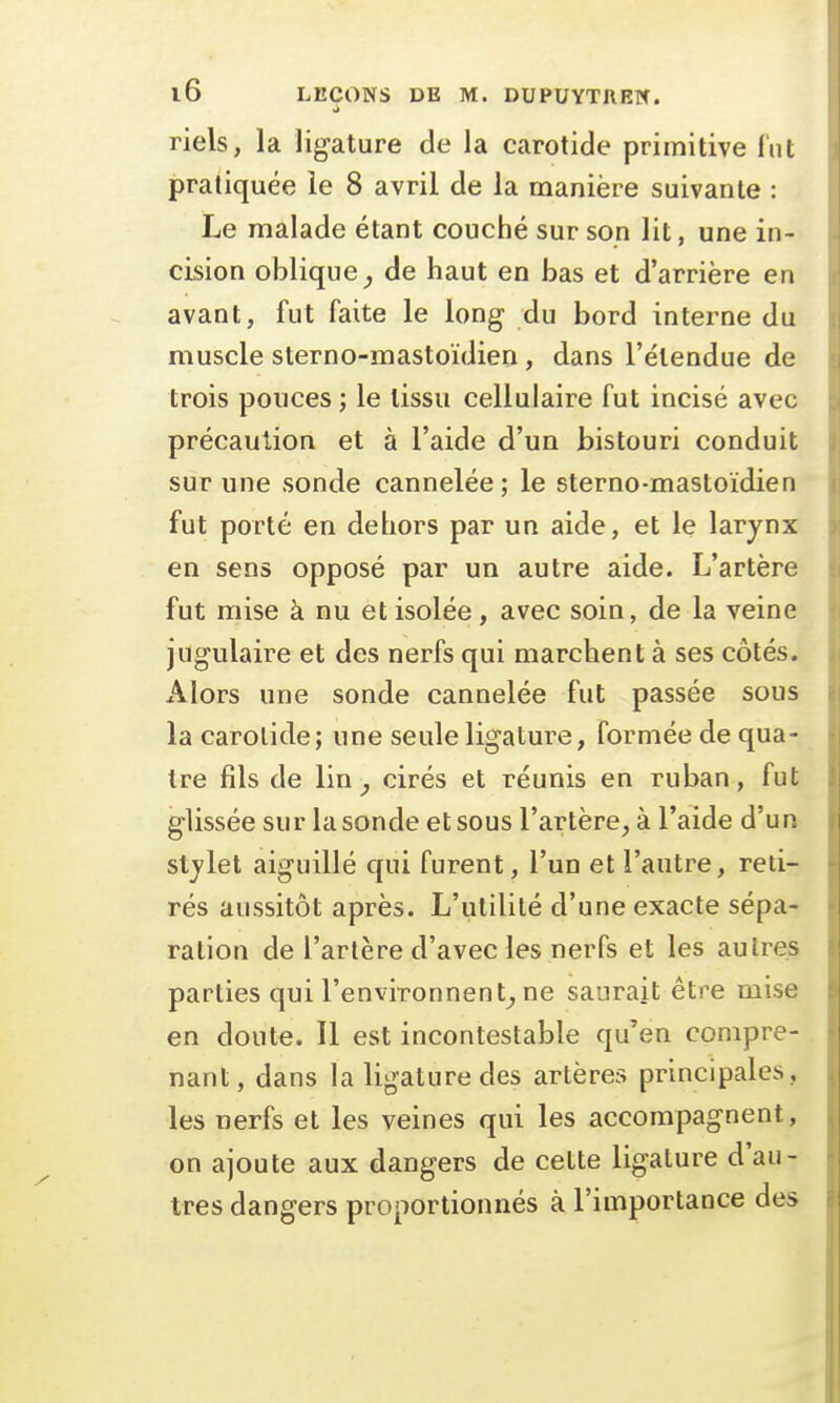 riels, la ligature de la carotide primitive fut pratiquée le 8 avril de la manière suivante : Le malade étant couché sur son lit, une in- cision oblique, de haut en bas et d'arrière en avant, fut faite le long du bord interne du muscle sterno-mastoïdien, dans l'étendue de trois pouces ; le tissu cellulaire fut incisé avec précaution et à l'aide d'un bistouri conduit sur une sonde cannelée; le sterno-mastoïdien fut porté en dehors par un aide, et le larynx en sens opposé par un autre aide. L'artère fut mise à nu et isolée, avec soin, de la veine jugulaire et des nerfs qui marchent à ses côtés. Alors une sonde cannelée fut passée sous la carotide; une seule ligature, formée de qua- tre fils de lin, cirés et réunis en ruban, fut glissée sur la sonde et sous l'artère, à l'aide d'un stylet aiguillé qui furent, l'un et l'autre, reti- rés aussitôt après. L'utilité d'une exacte sépa- ration de l'artère d'avec les nerfs et les autres parties qui l'environnent, ne saurait être mise en doute. Il est incontestable qu'en compre- nant, dans la ligature des artères principales, les nerfs et les veines qui les accompagnent, on ajoute aux dangers de cette ligature d'au- tres dangers proportionnés à l'importance des