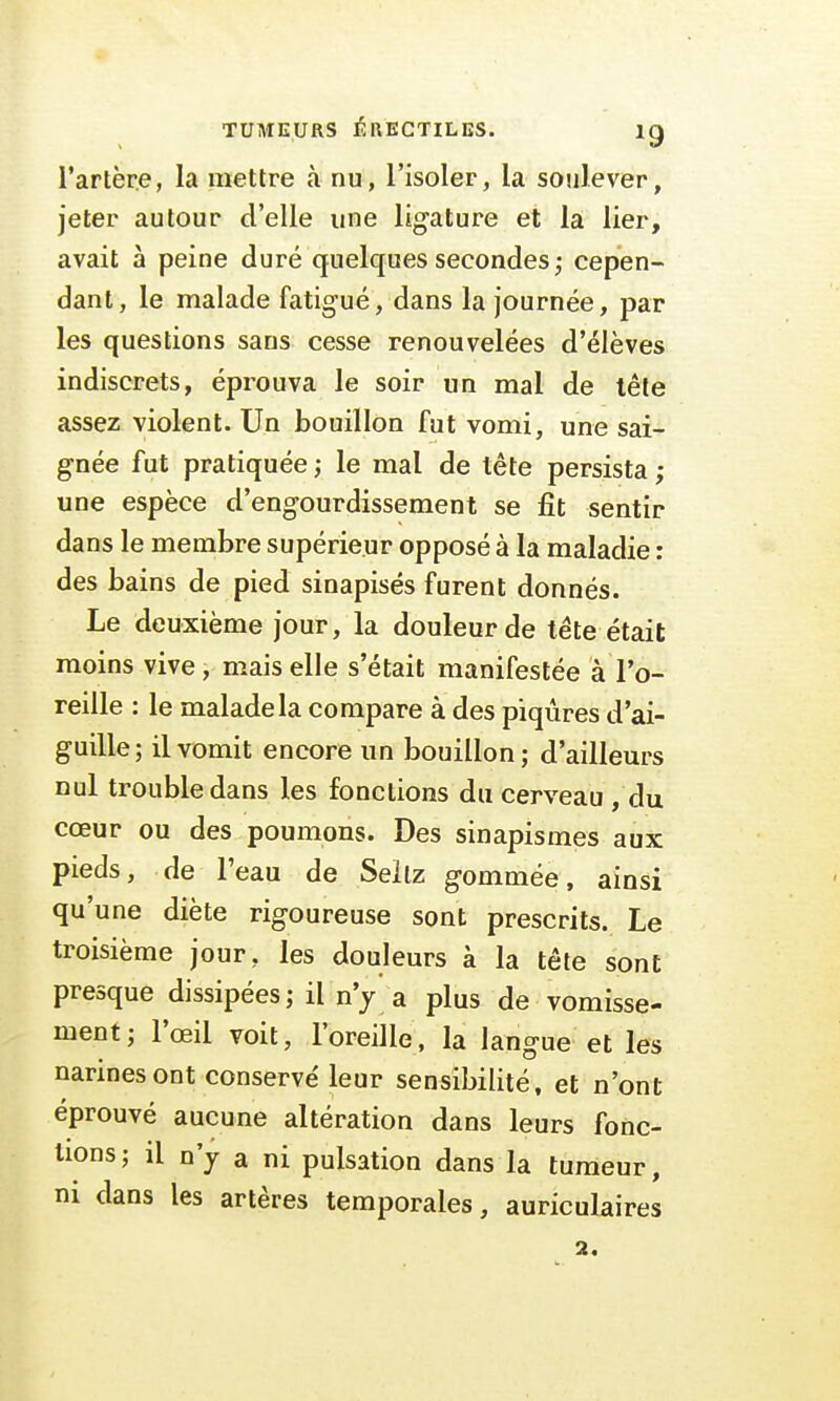 l'artère, la mettre à nu, l'isoler, la soulever, jeter autour d'elle une ligature et la lier, avait à peine duré quelques secondes; cepen- dant, le malade fatigué, dans la journée, par les questions sans cesse renouvelées d'élèves indiscrets, éprouva le soir un mal de tête assez violent. Un bouillon fut vomi, une sai- gnée fut pratiquée ; le mal de tête persista; une espèce d'engourdissement se fit sentir dans le membre supérieur opposé à la maladie : des bains de pied sinapisés furent donnés. Le deuxième jour, la douleur de tête était moins vive, mais elle s'était manifestée à l'o- reille : le malade la compare à des piqûres d'ai- guille; il vomit encore un bouillon; d'ailleurs nul trouble dans les fonctions du cerveau , du cœur ou des poumons. Des sinapismes aux pieds, de l'eau de Seilz gommée, ainsi qu'une diète rigoureuse sont prescrits. Le troisième jour, les douleurs à la tête sont presque dissipées; il n'y a plus de vomisse- ment; l'œil voit, l'oreille, la langue et les narines ont conservé leur sensibilité, et n'ont éprouvé aucune altération dans leurs fonc- tions; il n'y a ni pulsation dans la tumeur, ni dans les artères temporales, auriculaires