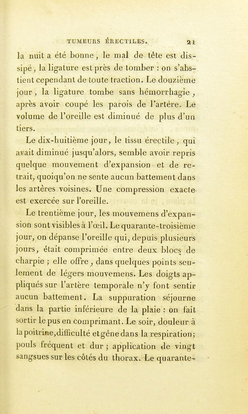 la nuit a été bonne, le mal de tête est dis- sipé, la ligature est près de tomber : on s'abs- tient cependant de toute traction. Le douzième jour, la ligature tombe sans hémorrhagie, après avoir coupé les parois de l'artère. Le volume de l'oreille est diminué de plus d'un tiers. Le dix-huitième jour, le tissu érectile , qui avait diminué jusqu'alors, semble avoir repris quelque mouvement d'expansion et de re- trait, quoiqu'on ne sente aucun battement dans les artères voisines. Une compression exacte est exercée sur l'oreille. Le trentième jour, les mouvemens d'expan- sion sont visibles à l'œil. Le quarante-troisième jour, on dépanse l'oreille qui, depuis plusieurs jours, était comprimée entre deux blocs de charpie ; elle offre, clans quelques points seu- lement de légers mouvemens. Les doigts ap- pliqués sur l'artère temporale n'y font sentir aucun battement. La suppuration séjourne dans la partie inférieure de la plaie : on fait sortir le pus en comprimant. Le soir, douleur à lapoitrine,difficulté etgênedans la respiration; pouls fréquent et dur ; application de vingt sangsues sur les côtés du thorax. Le quarante-*