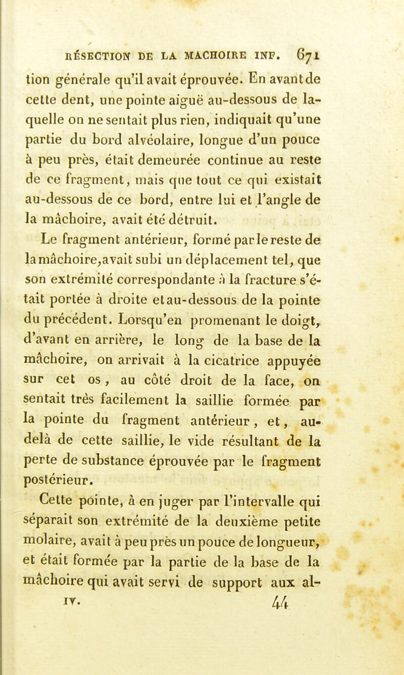 tion générale qu'il avait éprouvée. En avantde cette dent, une pointe aiguë au-dessous de la- quelle on ne sentait plus rien, indiquait qu'une partie du bord alvéolaire, longue d'un pouce à peu près, était demeurée continue au reste de ce fragment, mais que tout ce qui existait au-dessous de ce bord, entre lui et l'angle de la mâchoire, avait été'détruit. Le fragment antérieur, formé par le reste de lamâchoire,avait subi un déplacement tel, que son extrémité correspondante à la fracture s'é- tait portée à droite et au-dessous de la pointe du précédent. Lorsqu'en promenant le doigt, d'avant en arrière, le long de la base de la mâchoire, on arrivait à la cicatrice appuyée sur cet os, au côté droit de la face, on sentait très facilement la saillie formée par la pointe du fragment antérieur, et, au- delà de cette saillie, le vide résultant de la perte de substance éprouvée par le fragment postérieur. Cette pointe, à en juger par l'intervalle qui séparait son extrémité de la deuxième petite molaire, avait à peu près un pouce de longueur, et était formée par la partie de la base de la mâchoire qui avait servi de support aux al-